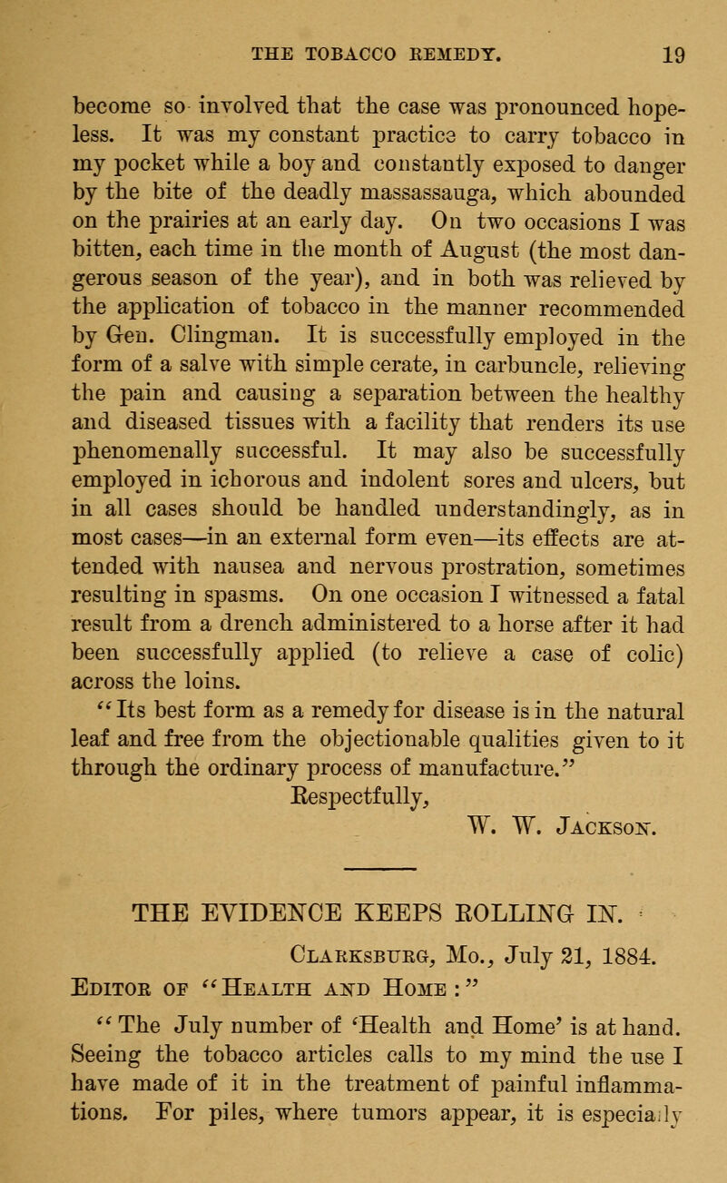 become so involved that the case was pronounced hope- less. It was my constant practice to carry tobacco in my pocket while a boy and constantly exposed to danger by the bite of the deadly niassassauga, which abounded on the prairies at an early day. On two occasions I was bitten, each time in the month of August (the most dan- gerous season of the year), and in both was relieved by the application of tobacco in the manner recommended by G-en. Clingman. It is successfully employed in the form of a salve with simple cerate, in carbuncle, relieving the pain and causing a separation between the healthy and diseased tissues with a facility that renders its use phenomenally successful. It may also be successfully employed in ichorous and indolent sores and ulcers, but in all cases should be handled understandingly, as in most cases—in an external form even—its effects are at- tended with nausea and nervous prostration, sometimes resulting in spasms. On one occasion I witnessed a fatal result from a drench administered to a horse after it had been successfully applied (to relieve a case of colic) across the loins. Its best form as a remedy for disease is in the natural leaf and free from the objectionable qualities given to it through the ordinary process of manufacture. Kespectfully, W. W. Jackson. THE EVIDENCE KEEPS KOLLWG IJST. Clarksburg, Mo., July 21, 1884. Editor oe Health and Home: (( The July number of 'Health and Home' is at hand. Seeing the tobacco articles calls to my mind the use I have made of it in the treatment of painful inflamma- tions. For piles, where tumors appear, it is especially