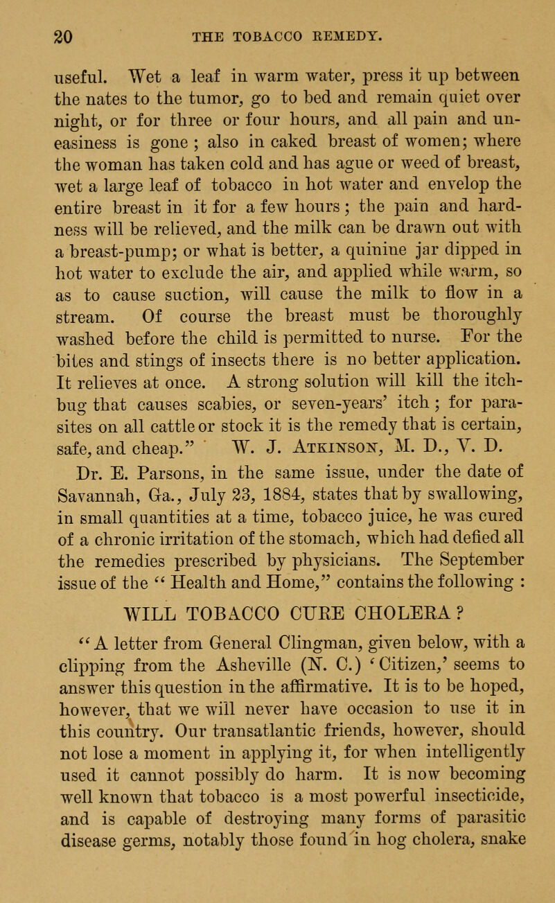 useful. Wet a leaf in warm water, press it up between the nates to the tumor, go to bed and remain quiet over night, or for three or four hours, and all pain and un- easiness is gone ; also in caked breast of women; where the woman has taken cold and has ague or weed of breast, wet a large leaf of tobacco in hot water and envelop the entire breast in it for a few hours; the pain and hard- ness will be relieved, and the milk can be drawn out with a breast-pump; or what is better, a quinine jar dipped in hot water to exclude the air, and applied while warm, so as to cause suction, will cause the milk to flow in a stream. Of course the breast must be thoroughly washed before the child is permitted to nurse. For the bites and stings of insects there is no better application. It relieves at once. A strong solution will kill the itch- bug that causes scabies, or seven-years' itch; for para- sites on all cattle or stock it is the remedy that is certain, safe, and cheap. W. J. Atkxktsox, M. D., V. D. Dr. E. Parsons, in the same issue, under the date of Savannah, G-a., July 23, 1884, states that by swallowing, in small quantities at a time, tobacco juice, he was cured of a chronic irritation of the stomach, which had defied all the remedies prescribed by physicians. The September issue of the Health and Home, contains the following : WILL TOBACCO CUKE CHOLERA ? A letter from General Clingman, given below, with a clipping from the Asheville (N. C.) ' Citizen/ seems to answer this question in the affirmative. It is to be hoped, however, that we will never have occasion to use it in this country. Our transatlantic friends, however, should not lose a moment in applying it, for when intelligently used it cannot possibly do harm. It is now becoming well known that tobacco is a most powerful insecticide, and is capable of destroying many forms of parasitic disease germs, notably those found in hog cholera, snake