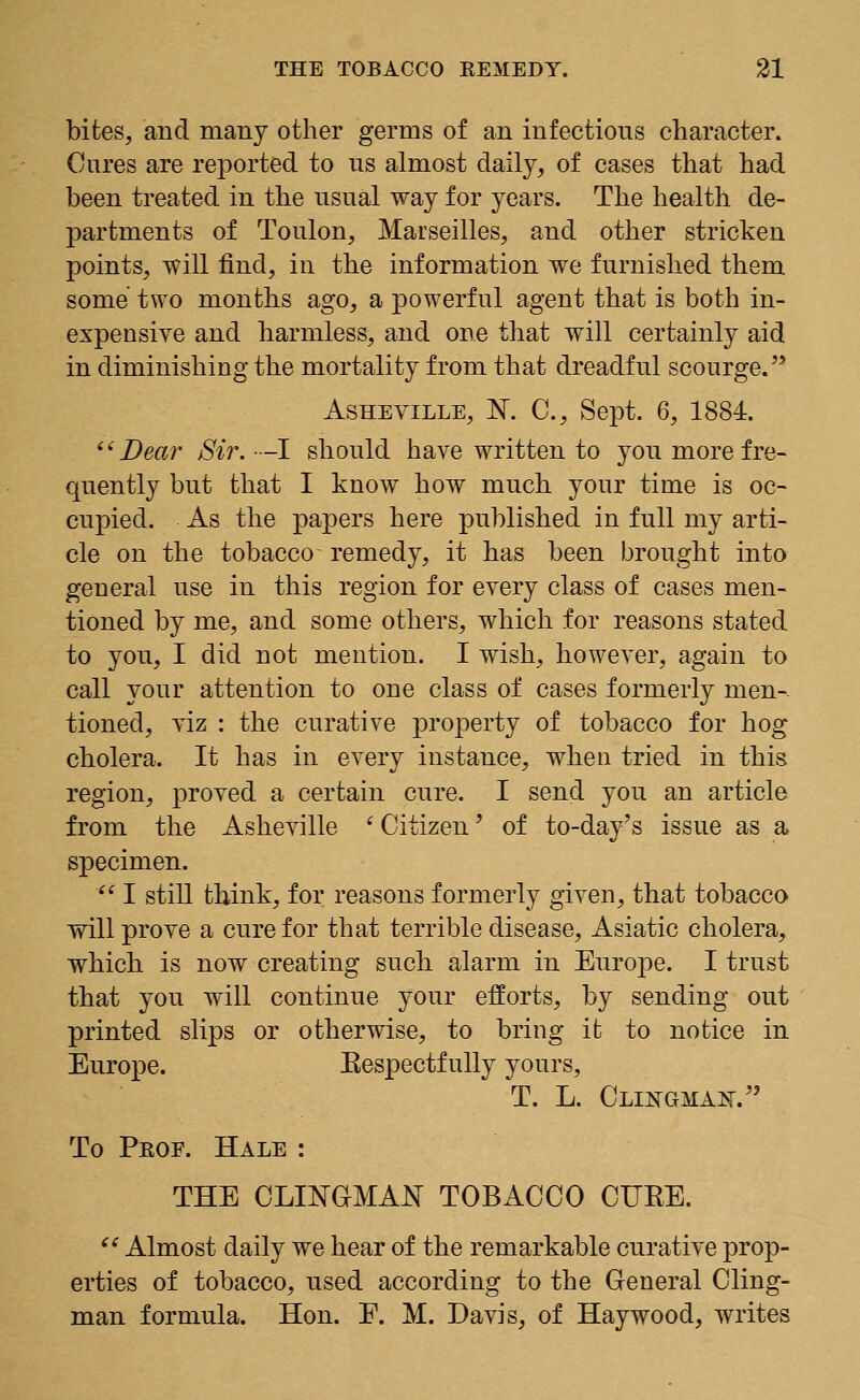 bites, and many other germs of an infectious character. Cures are reported to us almost daily, of cases that had been treated in the usual way for years. The health de- partments of Toulon, Marseilles, and other stricken points, will find, in the information we furnished them some two months ago, a powerful agent that is both in- expensive and harmless, and one that will certainly aid in diminishing the mortality from that dreadful scourge. Asheville, N. C, Sept. 6, 1884. Dear Sir. -I should have written to you more fre- quently but that I know how much your time is oc- cupied. As the papers here published in full my arti- cle on the tobacco remedy, it has been brought into general use in this region for every class of cases men- tioned by me, and some others, which for reasons stated to you, I did not mention. I wish, however, again to call your attention to one class of cases formerly men- tioned, viz : the curative property of tobacco for hog cholera. It has in every instance, when tried in this region, proved a certain cure. I send you an article from the Asheville 'Citizen' of to-day's issue as a specimen. ' I still think, for reasons formerly given, that tobacco will prove a cure for that terrible disease, Asiatic cholera, which is now creating such alarm in Europe. I trust that you will continue your efforts, by sending out printed slips or otherwise, to bring it to notice in Europe. Respectfully yours, T. L. Clikgma^. To Pkof. Hale : THE CLINGMAN TOBACCO CITEE. Almost daily we hear of the remarkable curative prop- erties of tobacco, used according to the General Cling- man formula. Hon. F. M. Davis, of Haywood, writes