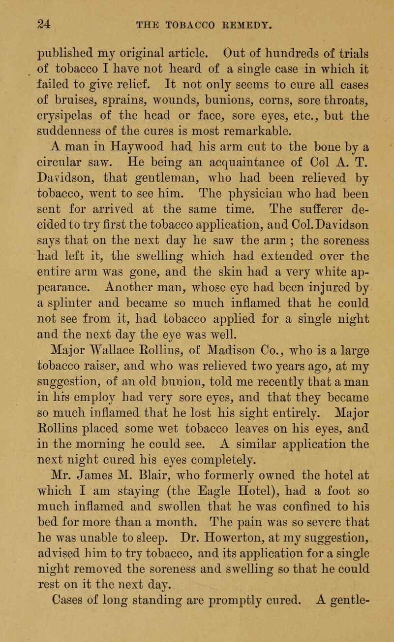 published my original article. Out of hundreds of trials of tobacco I have not heard of a single case in which it failed to give relief. It not only seems to cure all cases of bruises, sprains, wounds, bunions, corns, sore throats, erysipelas of the head or face, sore eyes, etc., but the suddenness of the cures is most remarkable. A man in Haywood had his arm cut to the bone by a circular saw. He being an acquaintance of Col A. T. Davidson, that gentleman, who had been relieved by tobacco, went to see him. The physician who had been sent for arrived at the same time. The sufferer de- cided to try first the tobacco application, and Col. Davidson says that on the next day he saw the arm; the soreness had left it, the swelling which had extended over the entire arm was gone, and the skin had a very white ap- pearance. Another man, whose eye had been injured by a splinter and became so much inflamed that he could not see from it, had tobacco applied for a single night and the next day the eye was well. Major Wallace Kollins, of Madison Co., who is a large tobacco raiser, and who was relieved two years ago, at my suggestion, of an old bunion, told me recently that a man in his employ had very sore eyes, and that they became so much inflamed that he lost his sight entirely. Major Kollins placed some wet tobacco leaves on his eyes, and in the morning he could see. A similar application the next night cured his eyes completely. Mr. James M. Blair, who formerly owned the hotel at which I am staying (the Eagle Hotel), had a foot so much inflamed and swollen that he was confined to his bed for more than a month. The pain was so severe that he was unable to sleep. Dr. Howerton, at my suggestion, advised him to try tobacco, and its application for a single night removed the soreness and swelling so that he could rest on it the next day. Cases of long standing are promptly cured. A gentle-