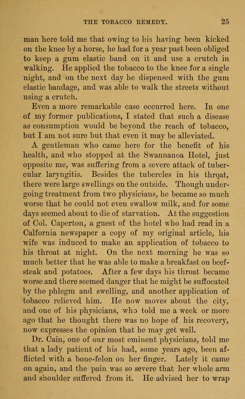 man here told me that owing to his having been kicked on the knee by a horse, he had for a year past been obliged to keep a gnm elastic band on it and use a crutch in walking. He applied the tobacco to the knee for a single night, and on the next day he dispensed with the gum elastic bandage, and was able to walk the streets without using a crutch. Even a more remarkable case occurred here. In one of my former publications, I stated that such a disease as consumption would be beyond the reach of tobacco, but I am not sure but that even it may be alleviated. A gentleman who came here for the benefit of his health, and who stopped at the Swannanoa Hotel, just opposite me, was suffering from a severe attack of tuber- cular laryngitis. Besides the tubercles in his throat, there were large swellings on the outside. Though under- going treatment from two physicians, he became so much worse that he could not even swallow milk, and for some days seemed about to die of starvation. At the suggestion of Col. Caperton, a guest of the hotel who had read in a Oalfornia newspaper a copy of my original article, his wife was induced to make an application of tobacco to his throat at night. On the next morning he was so much better that he was able to make a breakfast on beef- steak and potatoes. After a few days his throat became worse and there seemed danger that he might be suffocated by the phlegm and swelling, and another application of tobacco relieved him. He now moves about the city, and one of his physicians, who told me a week or more ago that he thought there was no hope of his recovery, now expresses the opinion that he may get well. Dr. Cain, one of our most eminent physicians, told me that a lady patient of his had, some years ago, been af- flicted with a bone-felon on her finger. Lately it came on again, and the pain .was so severe that her whole arm and shoulder suffered from it. He advised her to wrap