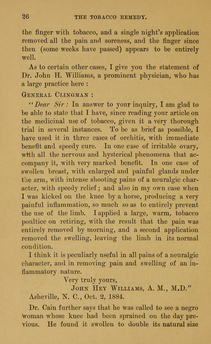 the finger with tobacco, and a single night's application removed all the pain and soreness, and the finger since then (some weeks have passed) appears to be entirely well. As to certain other cases, I give yon the statement of Dr. John H. Williams, a prominent physician, who has a large practice here : General Clingman : Dear Sir : In answer to your inquiry, I am glad to be able to state that I have, since reading your article on the medicinal use of tobacco, given it a very thorough trial in several instances. To be as brief as possible, I have used it in three cases of orchitis, with immediate benefit and speedy cure. In one case of irritable ovary, wrth all the nervous and hysterical phenomena that ac- company it, with very marked benefit. In one case of swollen breast, with enlarged and painful glands under the arm, with intense shooting pains of a neuralgic char- acter, with speedy relief; and also in my own case when I was kicked on the knee by a horse, producing a very painful inflammation, so much so as to entirely prevent the use of the limb. I applied a large, warm, tobacco poultice on retiring, with the result that the pain was entirely removed by morning, and a second application removed the swelling, leaving the limb in its normal condition. I think it is peculiarly useful in all pains of a neuralgic character, and in removing pain and swelling of an in- flammatory nature. Very truly yours, John Hey Williams, A. M., M.D. Asheville, N. C, Oct. 2, 1884. Dr. Cain further says that he was called to see a negro woman whose knee had been sprained on the day pre- vious. He found it swollen to double its natural size