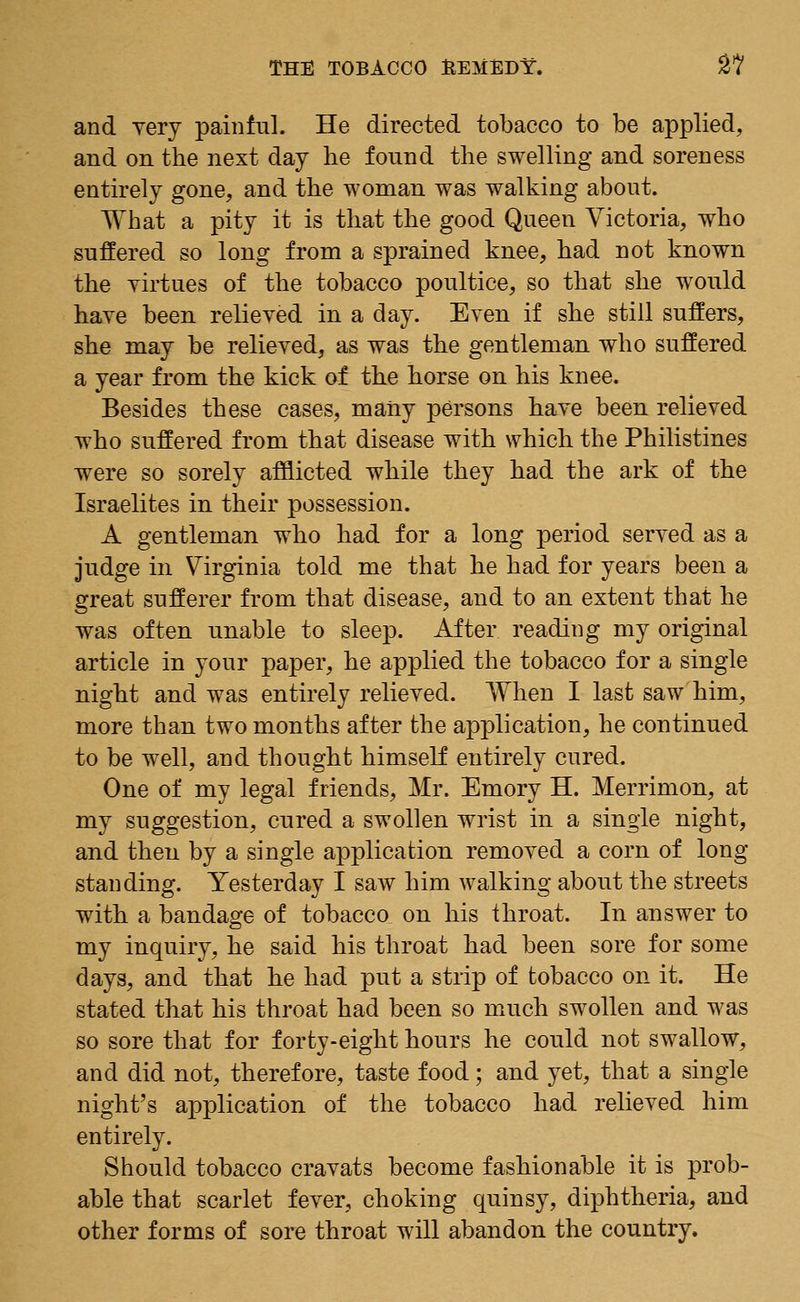 and very painful. He directed tobacco to be applied, and on the next day he found the swelling and soreness entirely gone, and the woman was walking about. What a pity it is that the good Queen Victoria, who suffered so long from a sprained knee, had not known the virtues of the tobacco poultice, so that she would have been relieved in a day. Even if she still suffers, she may be relieved, as was the gentleman who suffered a year from the kick of the horse on his knee. Besides these cases, many persons have been relieved who suffered from that disease with which the Philistines were so sorely afflicted while they had the ark of the Israelites in their possession. A gentleman who had for a long period served as a judge in Virginia told me that he had for years been a great sufferer from that disease, and to an extent that he was often unable to sleep. After reading my original article in your paper, he applied the tobacco for a single night and was entirely relieved. When I last saw him, more than two months after the application, he continued to be well, and thought himself entirely cured. One of my legal friends, Mr. Emory H. Merrimon, at my suggestion, cured a swollen wrist in a single night, and then by a single application removed a corn of long standing. Yesterday I saw him walking about the streets with a bandage of tobacco on his throat. In answer to my inquiry, he said his throat had been sore for some days, and that he had put a strip of tobacco on it. He stated that his throat had been so much swollen and was so sore that for forty-eight hours he could not swallow, and did not, therefore, taste food; and yet, that a single night's application of the tobacco had relieved him entirely. Should tobacco cravats become fashionable it is prob- able that scarlet fever, choking quinsy, diphtheria, and other forms of sore throat will abandon the country.