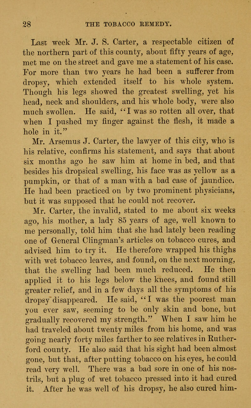 Last week Mr. J. S. Carter, a respectable citizen of the northern part of this county, about fifty years of age, met me on the street and gave me a statement of his case. Eor more than two years he had been a sufferer from dropsy, which extended itself to his whole system. Though his legs showed the greatest swelling, yet his head, neck and shoulders, and his whole body, were also much swollen. He said, I was so rotten all oyer, that when I pushed my linger against the flesh, it made a hole in it. Mr. Arsemus J. Carter, the lawyer of this city, who is his relative, confirms his statement, and says that about six months ago he saw him at home in bed, and that besides his dropsical swelling, his face was as yellow as a pumpkin, or that of a man with a bad case of jaundice. He had been practiced on by two prominent physicians, but it was supposed that he could not recover. Mr. Carter, the invalid, stated to me about six weeks ago, his mother, a lady 85 years of age, well known to me personally, told him that she had lately been reading one of General Clingman's articles on tobacco cures, and advised him to try it. He therefore wrapped his thighs with wet tobacco leaves, and found, on the next morning, that the swelling had been much reduced. He then applied it to his legs below the knees, and found still greater relief, and in a few days all the symptoms of his dropsy disappeared. He said, I was the poorest man you ever saw, seeming to be only skin and bone, but gradually recovered my strength. When I saw him he had traveled about twenty miles from his home, and was going nearly forty miles farther to see relatives in Ruther- ford county. He also said that his sight had been almost gone, but that, after putting tobacco on his eyes, he could read very well. There was a bad sore in one of his nos- trils, but a plug of wet tobacco pressed into it had cured it. After he was well of his dropsy, he also cured him-