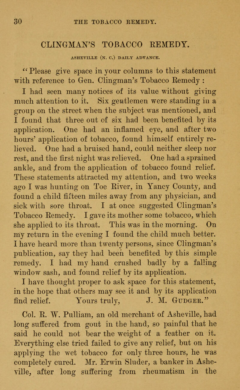 CLINGMAN'S TOBACCO REMEDY. ASHEYIELE (N. C.) DALLY ADVANCE. Please give space in your columns to this statement with reference to Gen. Clingman's Tobacco Remedy : I had seen many notices of its value without giving much attention to it. Six gentlemen were standing in a group on the street when the subject was mentioned, and I found that three out of six had been benefited by its application. One had an inflamed eye, and after two hours' application of tobacco, found himself entirely re- lieved. One had a bruised hand, could neither sleep nor rest, and the first night was relieved. One had a sprained ankle, and from the application of tobacco found relief. These statements attracted my attention, and two weeks ago I was hunting on Toe River, in Yancy County, and found a child fifteen miles away from any physician, and sick with sore throat. I at once suggested Clingman's Tobacco Remedy. I gave its mother some tobacco, which she applied to its throat. This was in the morning. On my return in the evening I found the child much better. I have heard more than twenty persons, since Clingman's publication, say they had been benefited by this simple remedy. I had my hand crushed badly by a falling window sash, and found relief by its application. I have thought proper to ask space for this statement, in the hope that others may see it and by its amplication find relief. Yours truly, J. M. Gudger. Col. R. W. Pulliam, an old merchant of Asheville, had long suffered from gout in the hand, so painful that he said he could not bear the weight of a feather on it. Everything else tried failed to give any relief, but on his applying the wet tobacco for only three hours, he was completely cured. Mr. Erwin Sluder, a banker in Ashe- ville, after long suffering from rheumatism in the