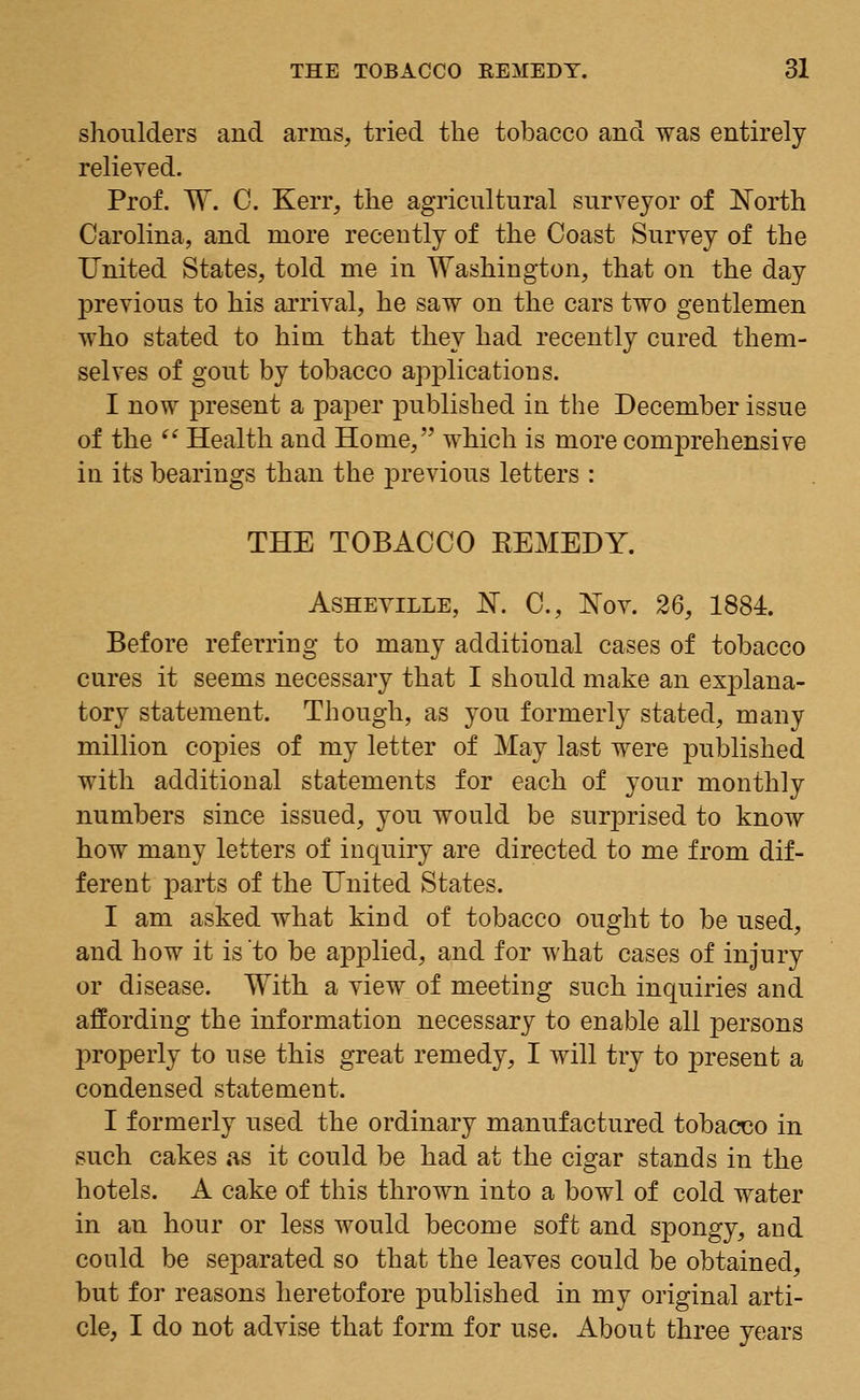 shoulders and arms, tried the tobacco and was entirely relieved. Prof. W. C. Kerr, the agricultural surveyor of North Carolina, and more recently of the Coast Survey of the United States, told me in Washington, that on the day previous to his arrival, he saw on the cars two gentlemen who stated to him that they had recently cured them- selves of gout by tobacco applications. I now present a paper published in the December issue of the Health and Home, which is more comprehensive in its bearings than the previous letters : THE TOBACCO EEMEDY. Asheville, N. C, Nov. 26, 1884. Before referring to many additional cases of tobacco cures it seems necessary that I should make an exi3lana- tory statement. Though, as you formerly stated, many million copies of my letter of May last were published with additional statements for each of your monthly numbers since issued, you would be surprised to know how many letters of inquiry are directed to me from dif- ferent parts of the United States. I am asked what kind of tobacco ought to be used, and how it is to be applied, and for what cases of injury or disease. With a view of meeting such inquiries and affording the information necessary to enable all persons properly to use this great remedy, I will try to present a condensed statement. I formerly used the ordinary manufactured tobacco in such cakes as it could be had at the cigar stands in the hotels. A cake of this thrown into a bowl of cold water in an hour or less would become soft and spongy, and could be separated so that the leaves could be obtained, but for reasons heretofore published in my original arti- cle, I do not advise that form for use. About three years