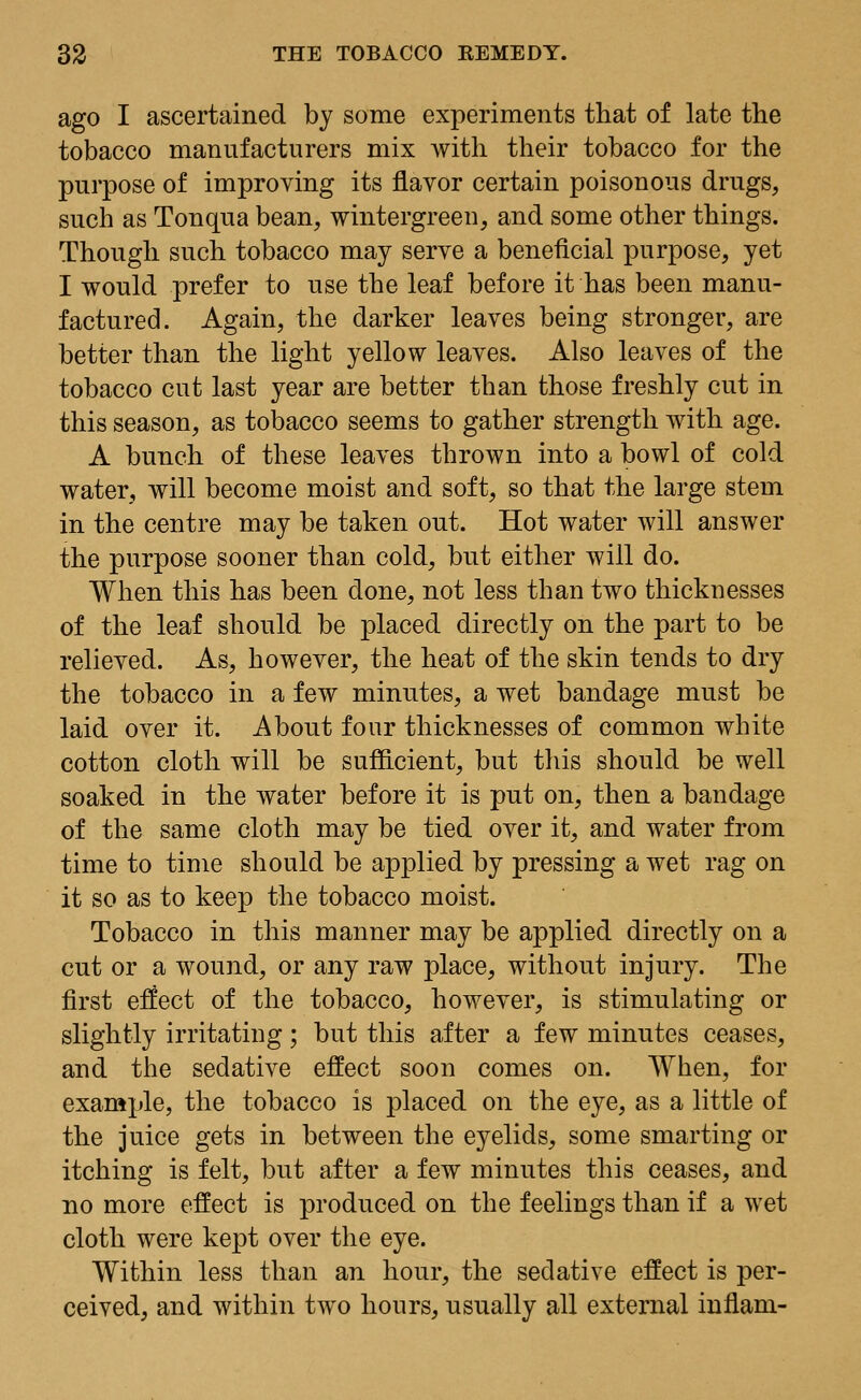 ago I ascertained by some experiments that of late the tobacco manufacturers mix with their tobacco for the purpose of improving its flavor certain poisonous drugs, such as Tonqua bean, wintergreen, and some other things. Though such tobacco may serve a beneficial purpose, yet I would prefer to use the leaf before it has been manu- factured. Again, the darker leaves being stronger, are better than the light yellow leaves. Also leaves of the tobacco cut last year are better than those freshly cut in this season, as tobacco seems to gather strength with age. A bunch of these leaves thrown into a bowl of cold water, will become moist and soft, so that the large stem in the centre may be taken out. Hot water will answer the purpose sooner than cold, but either will do. When this has been done, not less than two thicknesses of the leaf should be placed directly on the part to be relieved. As, however, the heat of the skin tends to dry the tobacco in a few minutes, a wet bandage must be laid over it. About four thicknesses of common white cotton cloth will be sufficient, but this should be well soaked in the water before it is put on, then a bandage of the same cloth may be tied over it, and water from time to time should be applied by pressing a wet rag on it so as to keep the tobacco moist. Tobacco in this manner may be applied directly on a cut or a wound, or any raw place, without injury. The first effect of the tobacco, however, is stimulating or slightly irritating; but this after a few minutes ceases, and the sedative effect soon comes on. When, for example, the tobacco is placed on the eye, as a little of the juice gets in between the eyelids, some smarting or itching is felt, but after a few minutes this ceases, and no more effect is produced on the feelings than if a wet cloth were kept over the eye. Within less than an hour, the sedative effect is per- ceived, and within two hours, usually all external inflam-