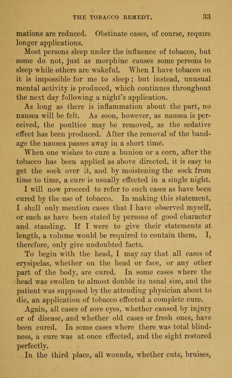 mations are reduced. Obstinate cases, of course, require longer applications. Most persons sleep under the influence of tobacco, but some do not, just as morphine causes some persons to sleep while others are wakeful. When I have tobacco on it is impossible for me to sleep ; but instead, unusual mental activity is produced, which continues throughout the next day following a night's application. As long as there is inflammation about the part, no nausea will be felt. As soon, however, as nausea is per- ceived, the poultice may be removed, as the sedative effect has been produced. After the removal of the band- age the nausea passes away in a short time. When one wishes to cure a bunion or a corn, after the tobacco has been applied as above directed, it is easy to get the sock over it, and by moistening the sock from time to time, a cure is usually effected in a single night. I will now proceed to refer to such cases as have been cured by the use of tobacco. In making this statement, I shall only mention cases that I have observed myself, or such as have been stated by persons of good character and standing. If I were to give their statements at length, a volume would be required to contain them. I, therefore, only give undoubted facts. To begin with the head, I may say that all cases of erysipelas, whether on the head or face, or any other part of the body, are cured. In some cases where the head was swollen to almost double its usual size, and the patient was supposed by the attending physician about to die, an application of tobacco effected a complete cure. Again, all cases of sore eyes, whether caused by injury or of disease, and whether old cases or fresh ones, have been cured. In some cases where there was total blind- ness, a cure was at once effected, and the sight restored perfectly. In the third place, all wounds, whether cuts, bruises,