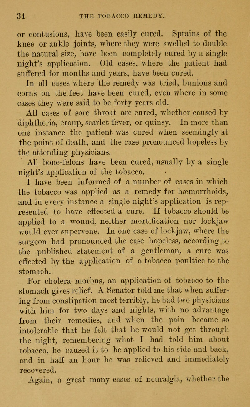 or contusions, have been easily cured. Sprains of the knee or ankle joints, where they were swelled to double the natural size, have been completely cured by a single night's application. Old cases, where the patient had suffered for months and years, have been cured. In all cases where the remedy was tried, bunions and corns on the feet have been cured, even where in some cases they were said to be forty years old. All cases of sore throat are cured, whether caused by diphtheria, croup, scarlet fever, or quinsy. In more than one instance the patient was cured when seemingly at the point of death, and the case pronounced hopeless by the attending physicians. All bone-felons have been cured, usually by a single night's application of the tobacco. I have been informed of a number of cases in which the tobacco was applied as a remedy for haemorrhoids, and in every instance a single night's application is rep- resented to have effected a cure. If tobacco should be applied to a wound, neither mortification nor lockjaw would ever supervene. In one case of lockjaw, where the surgeon had pronounced the case hopeless, according to the published statement of a gentleman, a cure was effected by the application of a tobacco poultice to the stomach. For cholera morbus, an application of tobacco to the stomach gives relief. A Senator told me that when suffer- ing from constipation most terribly, he had two physicians with him for two days and nights, with no advantage from their remedies, and when the pain became so intolerable that he felt that he would not get through the night, remembering what I had told him about tobacco, he caused it to be applied to his side and back, and in half an hour he was relieved and immediately recovered. Again, a great many cases of neuralgia, whether the