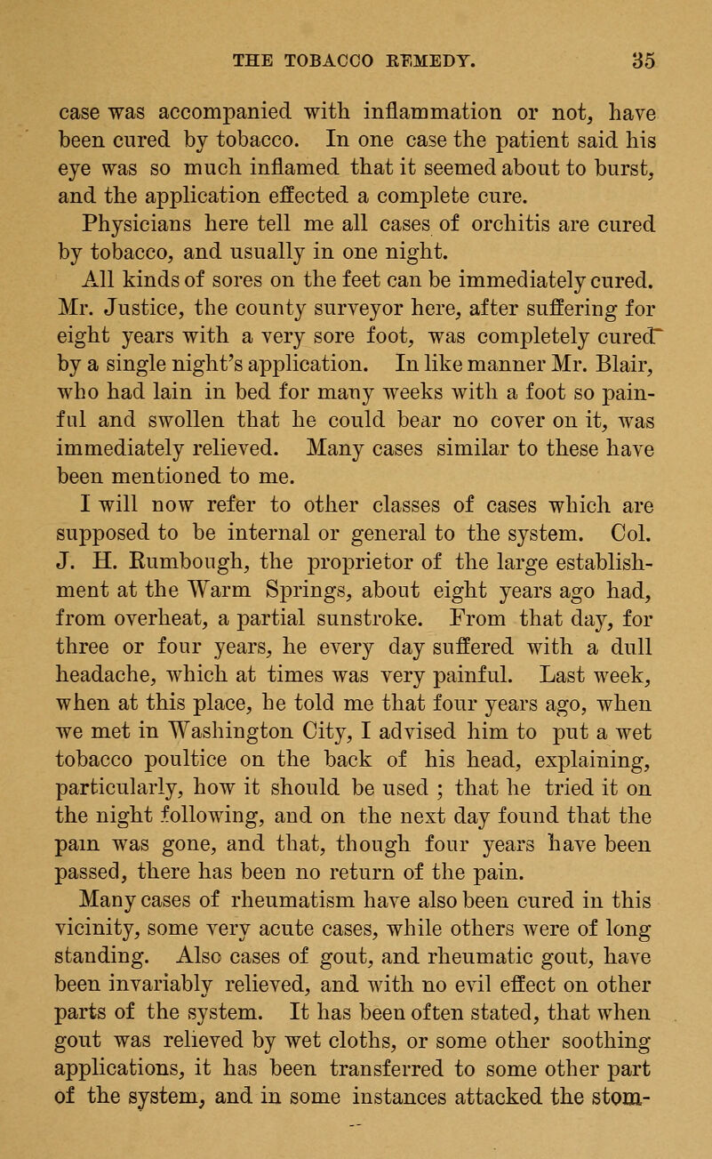 case was accompanied with inflammation or not, have been cured by tobacco. In one case the patient said his eye was so much inflamed that it seemed about to burst, and the application effected a complete cure. Physicians here tell me all cases of orchitis are cured by tobacco, and usually in one night. All kinds of sores on the feet can be immediately cured. Mr. Justice, the county surveyor here, after suffering for eight years with a very sore foot, was completely curecT by a single night's application. In like manner Mr. Blair, who had lain in bed for many weeks with a foot so pain- ful and swollen that he could bear no cover on it, was immediately relieved. Many cases similar to these have been mentioned to me. I will now refer to other classes of cases which are supposed to be internal or general to the system. Col. J. H. Rumbough, the proprietor of the large establish- ment at the Warm Springs, about eight years ago had, from overheat, a partial sunstroke. From that day, for three or four years, he every day suffered with a dull headache, which at times was very painful. Last week, when at this place, he told me that four years ago, when we met in Washington City, I advised him to put a wet tobacco poultice on the back of his head, explaining, particularly, how it should be used ; that he tried it on the night following, and on the next day found that the pain was gone, and that, though four years have been passed, there has been no return of the pain. Many cases of rheumatism have also been cured in this vicinity, some very acute cases, while others were of long standing. Also cases of gout, and rheumatic gout, have been invariably relieved, and with no evil effect on other parts of the system. It has been often stated, that when gout was relieved by wet cloths, or some other soothing applications, it has been transferred to some other part of the system, and in some instances attacked the stom-