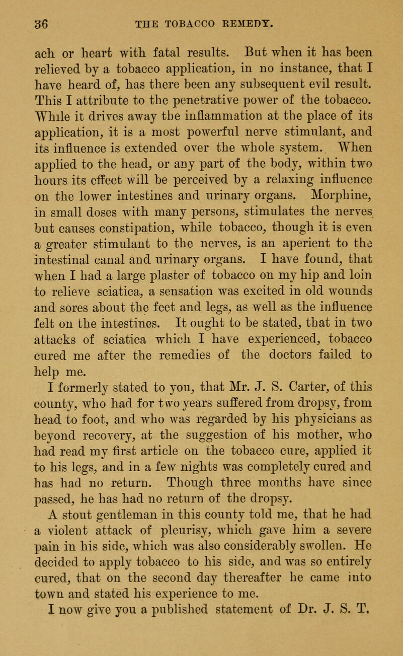 ach or heart with fatal results. But when it has been relieved by a tobacco application, in no instance, that I have heard of, has there been any subsequent evil result. This I attribute to the penetrative power of the tobacco. While it drives away the inflammation at the place of its application, it is a most powerful nerve stimulant, and its influence is extended over the whole system. When applied to the head, or any part of the body, within two hours its effect will be perceived by a relaxing influence on the lower intestines and urinary organs. Morphine, in small doses with many persons, stimulates the nerves but causes constipation, while tobacco, though it is even a greater stimulant to the nerves, is an aperient to the intestinal canal and urinary organs. I have found, that when I had a large plaster of tobacco on my hip and loin to relieve sciatica, a sensation was excited in old wounds and sores about the feet and legs, as well as the influence felt on the intestines. It ought to be stated, that in two attacks of sciatica which I have experienced, tobacco cured me after the remedies of the doctors failed to help me. I formerly stated to you, that Mr. J. S. Carter, of this county, who had for two years suffered from dropsy, from head to foot, and who was regarded by his physicians as beyond recovery, at the suggestion of his mother, who had read my first article on the tobacco cure, applied it to his legs, and in a few nights was completely cured and has had no return. Though three months have since passed, he has had no return of the dropsy. A stout gentleman in this county told me, that he had a violent attack of pleurisy, which gave him a severe pain in his side, which was also considerably swollen. He decided to apply tobacco to his side, and was so entirely cured, that on the second day thereafter he came into town and stated his experience to me. I now give you a published statement of Dr. J. S. T,