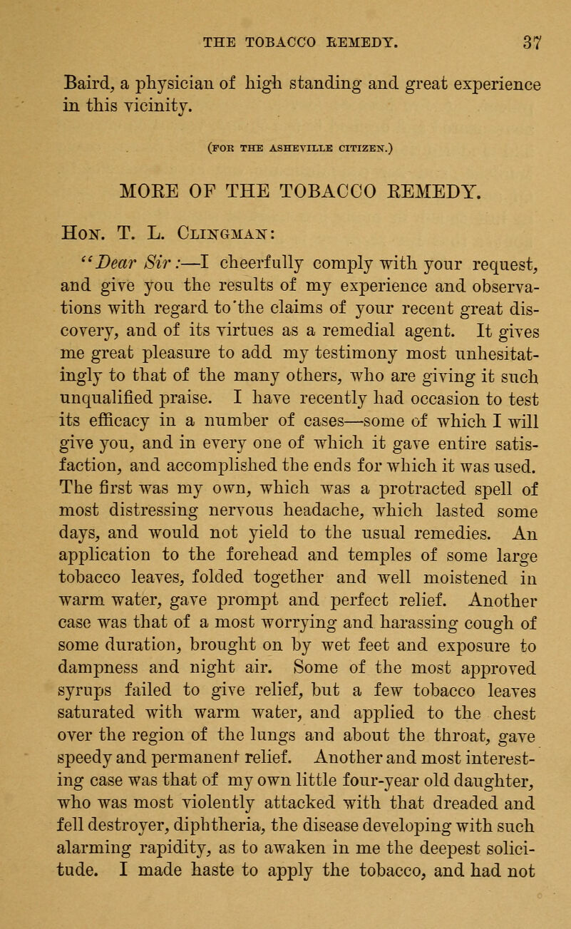 Baird, a physician of high standing and great experience in this vicinity. (FOR THE ASHEYmLE CITIZEN.) MORE OF THE TOBACCO REMEDY. Ho^. T. L. Clikgmak: Dear Sir:—I cheerfully comply with your request, and give you the results of my experience and observa- tions with regard to'the claims of your recent great dis- covery, and of its virtues as a remedial agent. It gives me great pleasure to add my testimony most unhesitat- ingly to that of the many others, who are giving it such unqualified praise. I have recently had occasion to test its efficacy in a nnmber of cases—some of which I will give you, and in every one of which it gave entire satis- faction, and accomplished the ends for which it was used. The first was my own, which was a protracted spell of most distressing nervous headache, which lasted some days, and would not yield to the usual remedies. An application to the forehead and temples of some large tobacco leaves, folded together and well moistened in warm water, gave prompt and perfect relief. Another case was that of a most worrying and harassing cough of some duration, brought on by wet feet and exposure to dampness and night air. Some of the most approved syrups failed to give relief, but a few tobacco leaves saturated with warm water, and applied to the chest over the region of the lungs and about the throat, gave speedy and permanent relief. Another and most interest- ing case was that of my own little four-year old daughter, who was most violently attacked with that dreaded and fell destroyer, diphtheria, the disease developing with such alarming rapidity, as to awaken in me the deepest solici- tude. I made haste to apply the tobacco, and had not