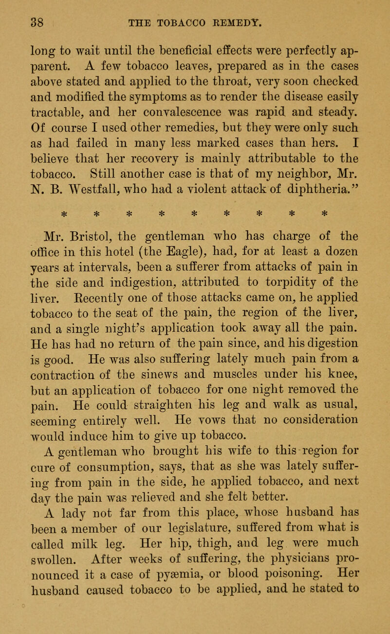 long to wait until the beneficial effects were perfectly ap- parent. A few tobacco leaves, prepared as in the cases above stated and applied to the throat, very soon checked and modified the symptoms as to render the disease easily tractable, and her convalescence was rapid and steady. Of course I used other remedies, but they were only such as had failed in many less marked cases than hers. I believe that her recovery is mainly attributable to the tobacco. Still another case is that of my neighbor, Mr. N. B. Westfall, who had a violent attack of diphtheria. Mr. Bristol, the gentleman who has charge of the office in this hotel (the Eagle), had, for at least a dozen years at intervals, been a sufferer from attacks of pain in the side and indigestion, attributed to torpidity of the liver. Eecently one of those attacks came on, he applied tobacco to the seat of the pain, the region of the liver, and a single night's application took away all the pain. He has had no return of the pain since, and his digestion is good. He was also suffering lately much pain from a contraction of the sinews and muscles under his knee, but an application of tobacco for one night removed the pain. He could straighten his leg and walk as usual, seeming entirely well. He vows that no consideration would induce him to give up tobacco. A gentleman who brought his wife to this region for cure of consumption, says, that as she was lately suffer- ing from pain in the side, he applied tobacco, and next day the pain was relieved and she felt better. A lady not far from this place, whose husband has been a member of our legislature, suffered from what is called milk leg. Her hip, thigh, and leg were much swollen. After weeks of suffering, the physicians pro- nounced it a case of pyaemia, or blood poisoning. Her husband caused tobacco to be applied, and he stated to