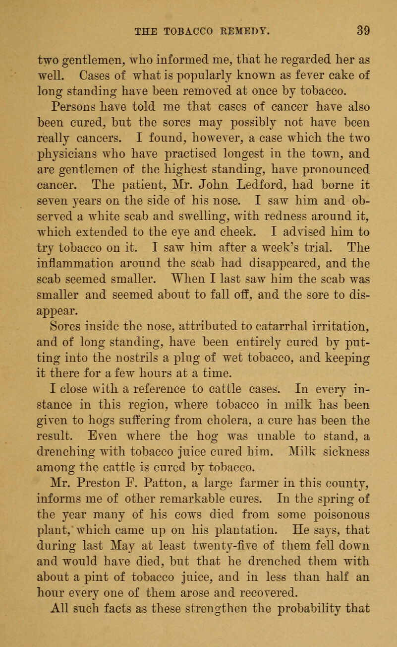 two gentlemen, who informed me, that he regarded her as well. Oases of what is popularly known as fever cake of long standing have been removed at once by tobacco. Persons have told me that cases of cancer have also been cured, but the sores may possibly not have been really cancers. I found, however, a case which the two physicians who have practised longest in the town, and are gentlemen of the highest standing, have pronounced cancer. The patient, Mr. John Ledford, had borne it seven years on the side of his nose. I saw him and ob- served a white scab and swelling, with redness around it, which extended to the eye and cheek. I advised him to try tobacco on it. I saw him after a week's trial. The inflammation around the scab had disappeared, and the scab seemed smaller. When I last saw him the scab was smaller and seemed about to fall off, and the sore to dis- appear. Sores inside the nose, attributed to catarrhal irritation, and of long standing, have been entirely cured by put- ting into the nostrils a plug of wet tobacco, and keeping it there for a few hours at a time. I close with a reference to cattle cases. In every in- stance in this region, where tobacco in milk has been given to hogs suffering from cholera, a cure has been the result. Even where the hog was unable to stand, a drenching with tobacco juice cured him. Milk sickness among the cattle is cured by tobacco. Mr. Preston F. Patton, a large farmer in this county, informs me of other remarkable cures. In the spring of the year many of his cows died from some poisonous plant, which came up on his plantation. He says, that during last May at least twenty-five of them fell down and would have died, but that he drenched theni with about a pint of tobacco juice, and in less than half an hour every one of them arose and recovered. All such facts as these strengthen the probability that