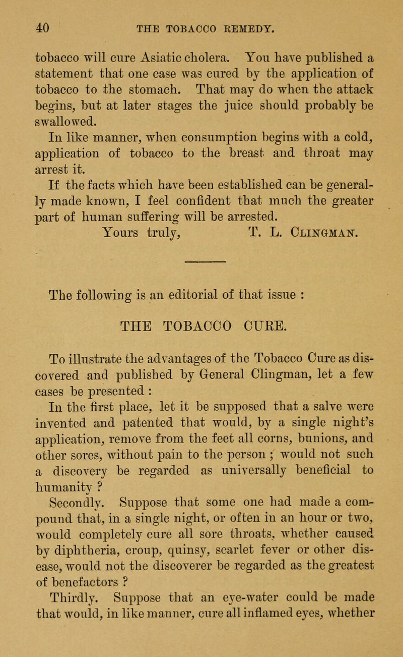 tobacco will cure Asiatic cholera. You have published a statement that one case was cured by the application of tobacco to the stomach. That may do when the attack begins, but at later stages the juice should probably be swallowed. In like manner, when consumption begins with a cold, application of tobacco to the breast and throat may arrest it. If the facts which have been established can be general- ly made known, I feel confident that much the greater part of human suffering will be arrested. Yours truly, T. L. Clingma^. The following is an editorial of that issue : THE TOBACCO CURE. To illustrate the advantages of the Tobacco Cure as dis- covered and published by General Clingman, let a few cases be presented : In the first place, let it be supposed that a salve were invented and patented that would, by a single night's application, remove from the feet all corns, bunions, and other sores, without pain to the person ; would not such a discovery be regarded as universally beneficial to humanity ? Secondly. Suppose that some one had made a com- pound that, in a single night, or often in an hour or two, would completely cure all sore throats, whether caused by diphtheria, croup, quinsy, scarlet fever or other dis- ease, would not the discoverer be regarded as the greatest of benefactors ? Thirdly. Suppose that an eye-water could be made that would, in like manner, cure all inflamed eyes, whether