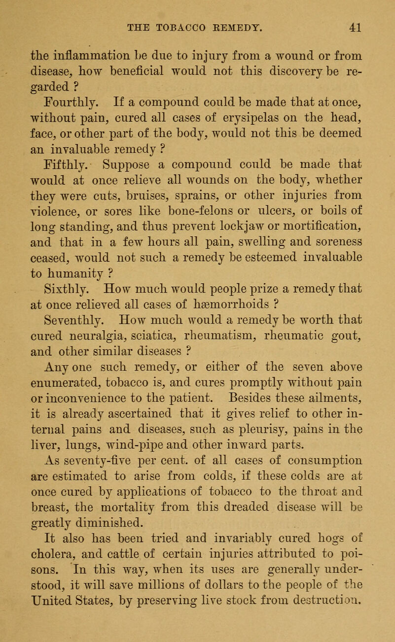 the inflammation he due to injury from a wound or from disease, how beneficial would not this discovery be re- garded ? Fourthly. If a compound could be made that at once, without pain, cured all cases of erysipelas on the head, face, or other part of the body, would not this be deemed an invaluable remedy ? Fifthly. Suppose a compound could be made that would at once relieve all wounds on the body, whether they were cuts, bruises, sprains, or other injuries from violence, or sores like bone-felons or ulcers, or boils of long standing, and thus prevent lockjaw or mortification, and that in a few hours all pain, swelling and soreness ceased, would not such a remedy be esteemed invaluable to humanity ? Sixthly. How much would people prize a remedy that at once relieved all cases of haemorrhoids ? Seventhly. How much would a remedy be worth that cured neuralgia, sciatica, rheumatism, rheumatic gout, and other similar diseases ? Any one such remedy, or either of the seven above enumerated, tobacco is, and cures promptly without pain or inconvenience to the patient. Besides these ailments, it is already ascertained that it gives relief to other in- ternal pains and diseases, such as pleurisy, pains in the liver, lungs, wind-pipe and other inward parts. As seventy-five per cent, of all cases of consumption are estimated to arise from colds, if these colds are at once cured by applications of tobacco to the throat and breast, the mortality from this dreaded disease will be greatly diminished. It also has been tried and invariably cured hogs of cholera, and cattle of certain injuries attributed to poi- sons. In this way, when its uses are generally under- stood, it will save millions of dollars to the people of the United States, by preserving live stock from destruction.