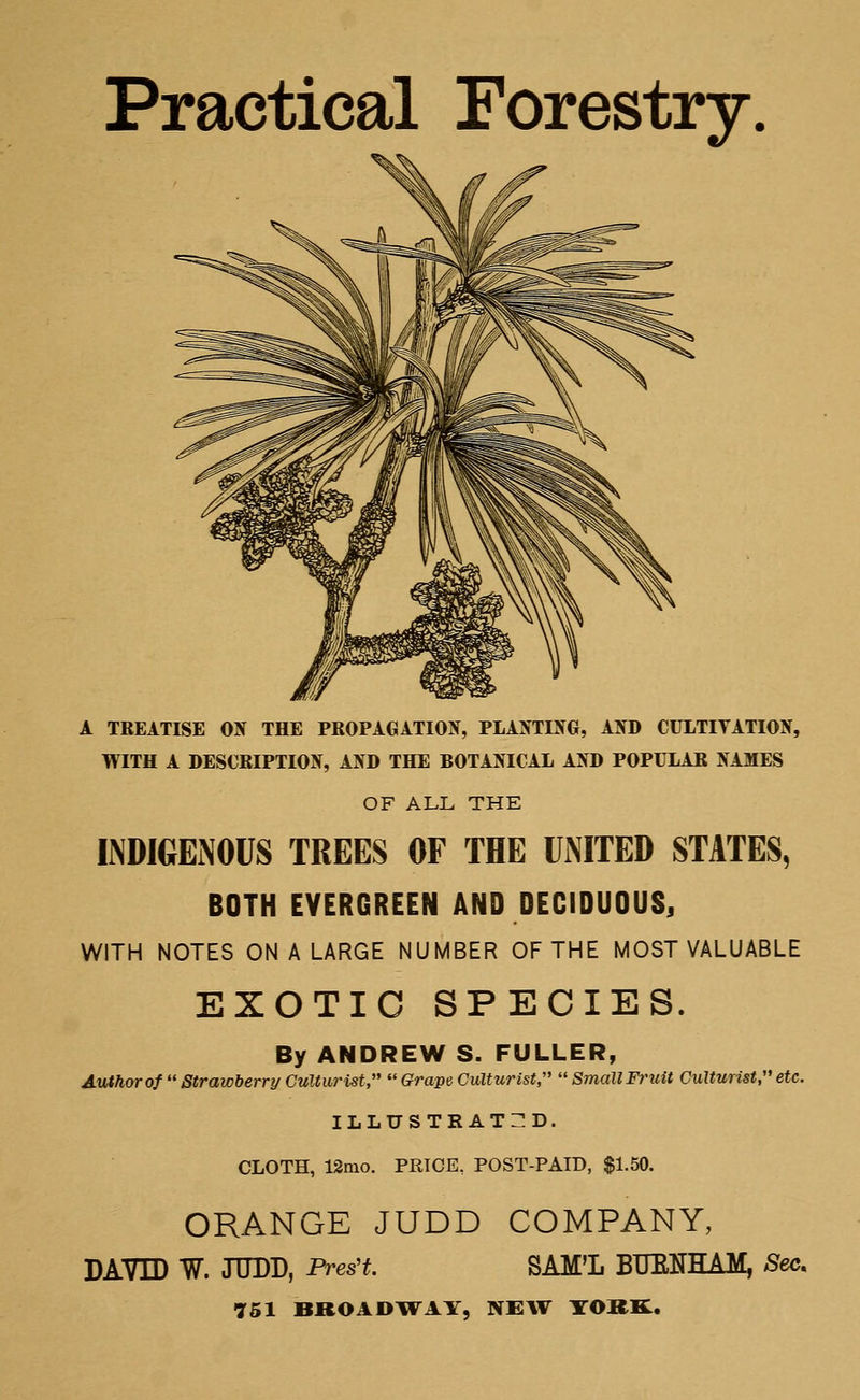 Practical Forestry A TREATISE ON THE PROPAGATION, PLANTING, AND CULTIVATION, WITH A DESCRIPTION, AND THE BOTANICAL AND POPULAR NAMES OF ALL THE INDIGENOUS TREES OF THE UNITED STATES, BOTH EVERGREEN AND DECIDUOUS, WITH NOTES ON A LARGE NUMBER OF THE MOST VALUABLE EXOTIC SPECIES. By ANDREW S. FULLER, Author of  Strawberry Culturist,  Grape Culturist,  Small Fruit Culturist, etc. ILLUSTRATED. CLOTH, 12mo. PRICE, POST-PAID, $1.50. ORANGE JUDD COMPANY, DAVID W. JUDD, Pres't. SAM'L BUMHAM, Sec.