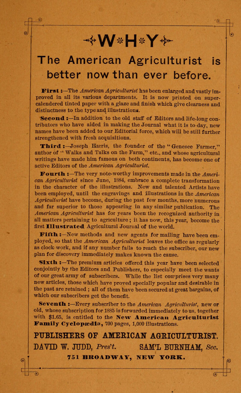 J@_ © 4W*H*Yf The American Agriculturist is better now than ever before. First:—The American Agriculturist has been enlarged and vastly im- proved in all its various departments. It is now printed on super- calendered tinted paper with a glaze and finish which give clearness and distinctness to the type and illustrations. Second :—In addition to the old staff of Editors and life-long con- tributors who have aided in making the Journal what it is to-day, new names have been added to our Editorial force, which will be still further strengthened with fresh acquisitions. Third :—Joseph Harris, the founder of the Genesee Farmer, author of *' Walks and Talks on the Farm, etc., and whose agricultural writings have made him famous on both continents, has become one of active Editors of the American Agriculturist. Fourth :—The very note-worthy improvements made in the Ameri- can Agriculturist since June, 1884, embrace a complete transformation in the character of the illustrations. New and talented Artists have been employed, until the engravings and illustrations in the American Agricultui-ist have become, during the past few months, more numerous and far superior to those appearing in any similar publication. The American Agriculturist has for years been the recognized authority in all matters pertaining to agriculture ; it has now, this year, become the first Illustrated Agricultural Journal of the world. Fifth:—New methods and new agents for mailing have been em- ployed, so that the American Agriculturist leaves the office as regularly as clock-work, and if any number fails to reach the subscriber, our new plan for discovery immediately makes known the cause. Sixth :—The premium articles offered this year have been selected conjointly by the Editors and Publishers, to especially meet the wants of our great army of subscribers. While the list comprises very many new articles, those which have proved specially popular and desirable in the past are retained ; all of them have been secured at great bargains, of which our subscribers get the benefit. Seventh :—Every subscriber to the American Agriculturist, new or old, whose subscription for 1885 is forwarded immediately to us, together with $1.65, is entitled to the New American Agriculturist Family Cyclopaedia, 700 pages, 1,000 illustrations. PUBLISHERS OF AMERICAN AGRICULTURIST. DAVE) W. JUDD, Pratt. SAM'L BUOTHAM, Sec. 751 BROADWAY, NEW TORE. —*' ~ ■ • 3