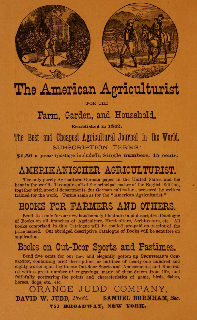 The American Agriculturist FOR THE Farm, Garden, and Household. Established in 1842. The Best ani Cheapest Agricultural Journal in the World. SUBSCRIPTION TERMS: $1.50 a year (postage included); Single numbers, 15 cents. AMERIKANISCHER AGRICULTURIST. Tke only purely Agricultural German paper in the United States, and the best in the world. It contains all of the principal matter of the English Edition, together with special departments for German cultivators, prepared by writers trained for the work. Terms same as for the  American Agriculturist. BOOKS FOR FARMERS AND OTHERS. Send six cents for our new handsomely illustrated and descriptive Catalogue of Books on all branches of Agriculture, Horticulture, Architecture, etc. All books comprised in this Catalogue will be mailed pre-paid on receipt of the price named. Our abridged descriptive Catalogue of Books will be sent free on application. Books on Out-Door Sports and Pastimes. Send five cents for our new and elegantly gotten up Spoktsman's Com- panion, containing brief descriptions or outlines of nearly one hundred and eighty works upon legitimate Out-door Sports and Amusements, and illustrat- ed with a great number of engravings, many of them drawn from life, and faithfully portraying the points and characteristics of game, birds, fishes, horses, dogs etc., etc. ORANGE JUDD COMPANY, DAVID W. JUDD, Pres't. SAMUEL BURNHAM, Sec.