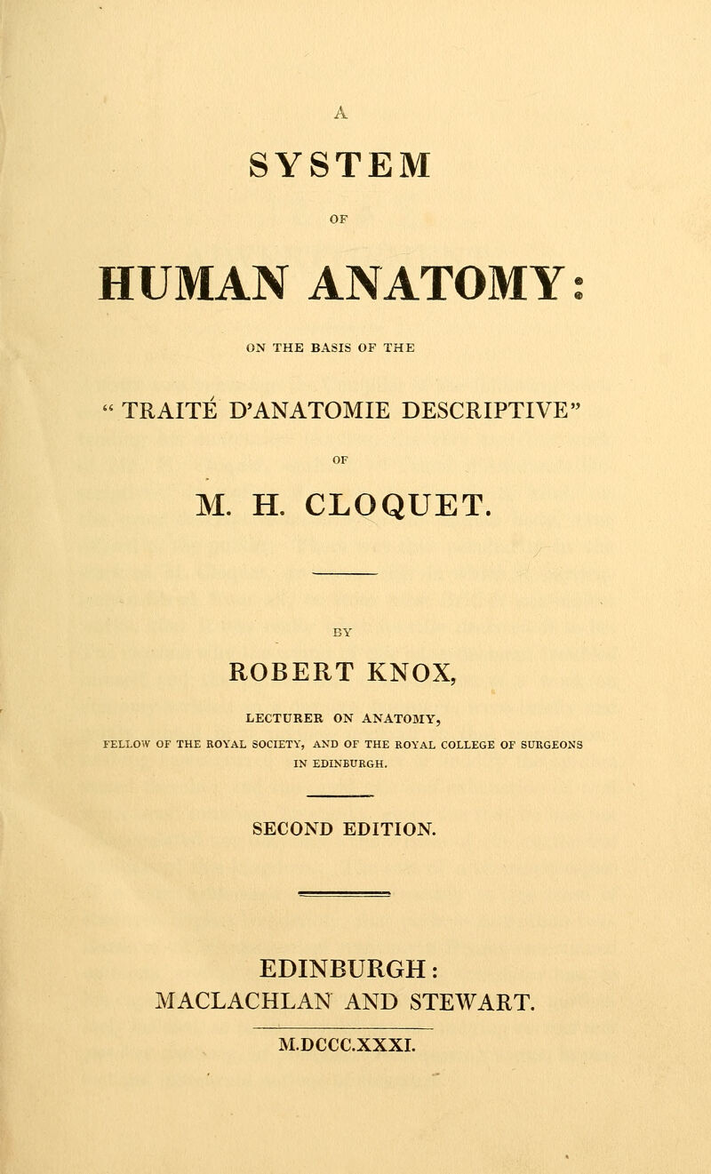 SYSTEM OF HUMAN ANATOMY ON THE BASIS OF THE  TRAITE D'ANATOMIE DESCRIPTIVE M. H. CLOQUET. ROBERT KNOX, LECTURER ON ANATOMY, FELLOW OF THE ROYAL SOCIETY, AND OF THE ROYAL COLLEGE OF SURGEONS IN EDINBURGH. SECOND EDITION. EDINBURGH: MACLACHLAN AND STEWART. M.DCCC.XXXI.