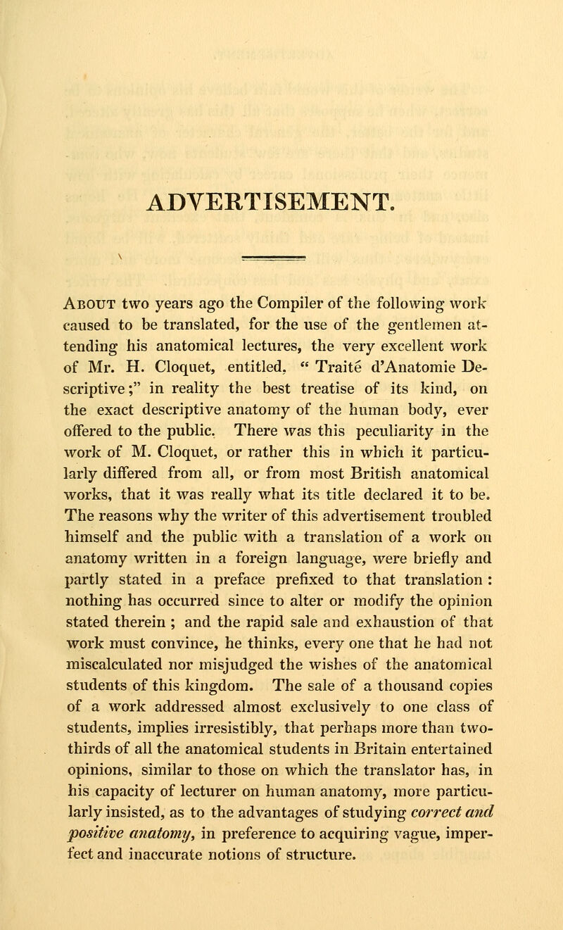 ADVERTISEMENT. About two years ago the Compiler of the following work caused to be translated, for the use of the gentlemen at- tending his anatomical lectures, the very excellent work of Mr. H. Cloquet, entitled,  Traite d'Anatomie De- scriptive ; in reality the best treatise of its kind, on the exact descriptive anatomy of the human body, ever offered to the public. There was this peculiarity in the work of M. Cloquet, or rather this in which it particu- larly differed from all, or from most British anatomical works, that it was really what its title declared it to be» The reasons why the writer of this advertisement troubled himself and the public with a translation of a work on anatomy written in a foreign language, were briefly and partly stated in a preface prefixed to that translation : nothing has occurred since to alter or modify the opinion stated therein ; and the rapid sale and exhaustion of that work must convince, he thinks, every one that he had not miscalculated nor misjudged the wishes of the anatomical students of this kingdom. The sale of a thousand copies of a work addressed almost exclusively to one class of students, implies irresistibly, that perhaps more than two- thirds of all the anatomical students in Britain entertained opinions, similar to those on which the translator has, in his capacity of lecturer on human anatomy, more particu- larly insisted, as to the advantages of studying correct and positive anatomy, in preference to acquiring vague, imper- fect and inaccurate notions of structure.