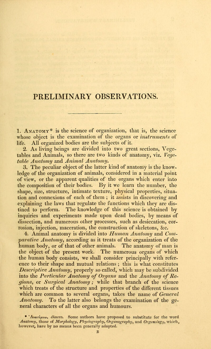 PRELIMINARY OBSERVATIONS. 1. Anatomy* is the science of organization, that is, the science whose object is the examination of the organs or instruments of life. All organized bodies are the subjects of it. 2. As living beings are divided into two great sections, Vege- tables and Animals, so there are two kinds of anatomy, viz. Vege- table Anatomy and Animal Anatomy. 3. The peculiar object of the latter kind of anatomy is the know- ledge of the organization of animals, considered in a material point of view, or the apparent qualities of the organs which enter into the composition of their bodies. By it we learn the number, the shape, size, structure, intimate texture, physical properties, situa- tion and connexions of each of them ; it assists in discovering and explaining the laws that regulate the functions which they are dis- tined to perform. The knowledge of this science is obtained by inquiries and experiments made upon dead bodies, by means of dissection, and numerous other processes, such as desiccation, cor- rosion, injection, maceration, the construction of skeletons, &c. 4. Animal anatomy is divided into Human Anatomy and Com- parative Anatomy, according as it treats of the organization of the human body, or of that of other animals. The anatomy of man is the object of the present work. The numerous organs of which the human body consists, we shall consider principally with refer- ence to their shape and mutual relations ; this is what constitutes Descriptive Anatomy, properly so called, which may be subdivided into the Particular Anatomy of Organs and the Anatomy of Re- gions, or Surgical Anatomy; while that branch of the science which treats of the structure and properties of the different tissues which are common to several organs, takes the name of General Anatomy. To the latter also belongs the examination of the ge- neral characters of all the organs and humours. • 'AvaT£^»(y, disseco. Some authors have proposed to substitute for the word Anatomy, those of Morphology, Physiography, Organography, and Organologij, which, however, have by no means been generally adopted. B