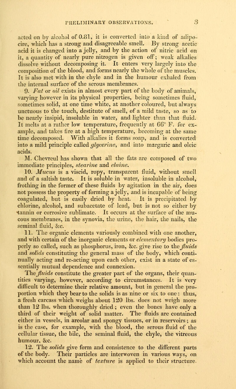 acted on by alcohol of 0.81, it is converted into a kind of adipo- cire, wliich has a strong and disagreeable smell. By strong acetic acid it is changed into a jelly, and by the action of nitric acid on it, a quantity of nearly pure nitrogen is given off; weak alkalies dissolve without decomposing it. It enters very largely into the composition of the blood, and forms nearly the whole of the muscles. It is also met with in the chyle and in the humour exhaled from the internal surface of the serous membranes. 9. Fat or oil exists in almost every part of the body of animals, varying however in its physical properties, being sometimes fluid, sometimes sohd, at one time white, at another coloured, but always unctuous to the touch, destitute of smell, of a mild taste, so as to be nearly insipid, insoluble in water, and lighter than that fluid. It melts at a rather low temperature, frequently at 6& F. for ex- ample, and takes fire at a high temperature, becoming at the same time decomposed. With alkalies it forms soap, and is converted into a mild principle called glycerine, and into margaric and oleic acids. M. Chevreul has shown that all the fats are composed of two immediate principles, stearine and elaine. 10. Mucus is a viscid, ropy, transparent fluid, without smell and of a saltish taste. It is soluble in water, insoluble in alcohol, frothing in the former of these fluids by agitation in the air, does not possess the property of forming a jelly, and is incapable of being coagulated, but is easily dried by heat. It is precipitated by chlorine, alcohol, and subacetate of lead, but is not so either by tannin or corrosive subhmate. It occurs at the surface of the mu- cous membranes, in the synovia, the urine, the hair, the nails, the seminal fluid, &c. 11. The organic elements variously combined with one another, and with certain of the inorganic elements or elementary bodies pro- perly so called, such as phosphorus, iron, &c. give rise to the Jluids and solids constituting the general mass of the body, which conti- nually acting and re-acting upon each other, exist in a state of es- sentially mutual dependence and connexion. The Jluids constitute the greater part of the organs, their quan- tities varying, however, according to circumstances. It is very difficult to determine their relative amount, but in general the pro- portion which they bear to the solids is as nine or six to one: thus, a fresh carcass which weighs about 120 lbs. does not weigh more than 12 lbs. when thoroughly dried; even the bones have only a third of their weight of solid matter. The fluids are contained either in vessels, in areolar and spongy tissues, or in reservoirs; as is the case, for example, with the blood, the serous fluid of the cellular tissue, the bile, the seminal fluid, the chyle, the vitreous humour, &c. 12. The solids give form and consistence to the different parts of the body. Their particles are interwoven in various ways, on which account the name of texture is applied to their structure.