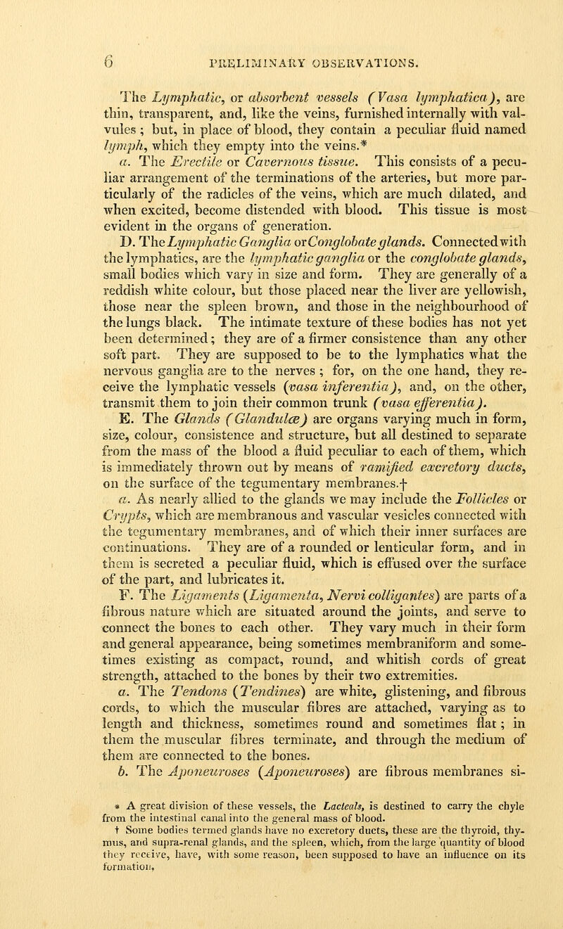 The Lymphatic, or absorbent vessels (Vasa lymphatica), arc thin, transparent, and, like the veins, furnished internally with val- vules ; but, in place of blood, they contain a peculiar fluid named lymph, which they empty into the veins.* a. The Erectile or Cavernous tissue. This consists of a pecu- liar arrangement of the terminations of the arteries, but more par- ticularly of the radicles of the veins, which are much dilated, and when excited, become distended with blood. This tissue is most evident in the organs of generation. D. The Lymphatic Ganglia ox Conglobate glands. Connected with the lymphatics, are the lymphatic ganglia or the conglobate glands, small bodies which vary in size and form. They are generally of a reddish white colour, but those placed near the liver are yellowish, those near the spleen brown, and those in the neighbourhood of the lungs black. The intimate texture of these bodies has not yet been determined; they are of a firmer consistence than any other soft part. They are supposed to be to the lymphatics what the nervous ganglia are to the nerves ; for, on the one hand, they re- ceive the lymphatic vessels {vasa inferentia), and, on the other, transmit them to join their common trunk (vasa efferentia). E. The Glands (GlandulcB) are organs varying much in form, size, colour, consistence and structure, but all destined to separate from the mass of the blood a fluid peculiar to each of them, which is immediately thrown out by means of ramified excretory ducts, on the surface of the tegumentary membranes.f a. As nearly allied to the glands we may include the Follicles or Crypts, which are membranous and vascular vesicles connected with the tegumentary membranes, and of which their inner surfaces are continuations. They are of a rounded or lenticular form, and in them is secreted a peculiar fluid, which is efinsed over the surface of the part, and lubricates it. F. The Ligaments {Ligamenta, Nervi colligantes) are parts of a fibrous nature v/hich are situated around the joints, and serve to connect the bones to each other. They vary much in their form and general appearance, being sometimes membraniform and some- times existing as compact, round, and whitish cords of great strength, attached to the bones by their two extremities. a. The Tendons (Tendines) are white, glistening, and fibrous cords, to which the muscular fibres are attached, varying as to length and thickness, sometimes round and sometimes flat; in them the muscular fibres terminate, and through the medium of them are connected to the bones. b. The Aponeuroses {Aponeuroses^ are fibrous membranes si- * A great division of these vessels, the Lacteals, is destined to carry the chyle from the intestinal canal into the general mass of blood. t Some bodies termed glands have no excretory ducts, these are the thyroid, thy- mus, and supra-renal glands, and the spleen, which, from the large quantity of blood they receive, have, with some reason, been supposed to have an influence on its formation,
