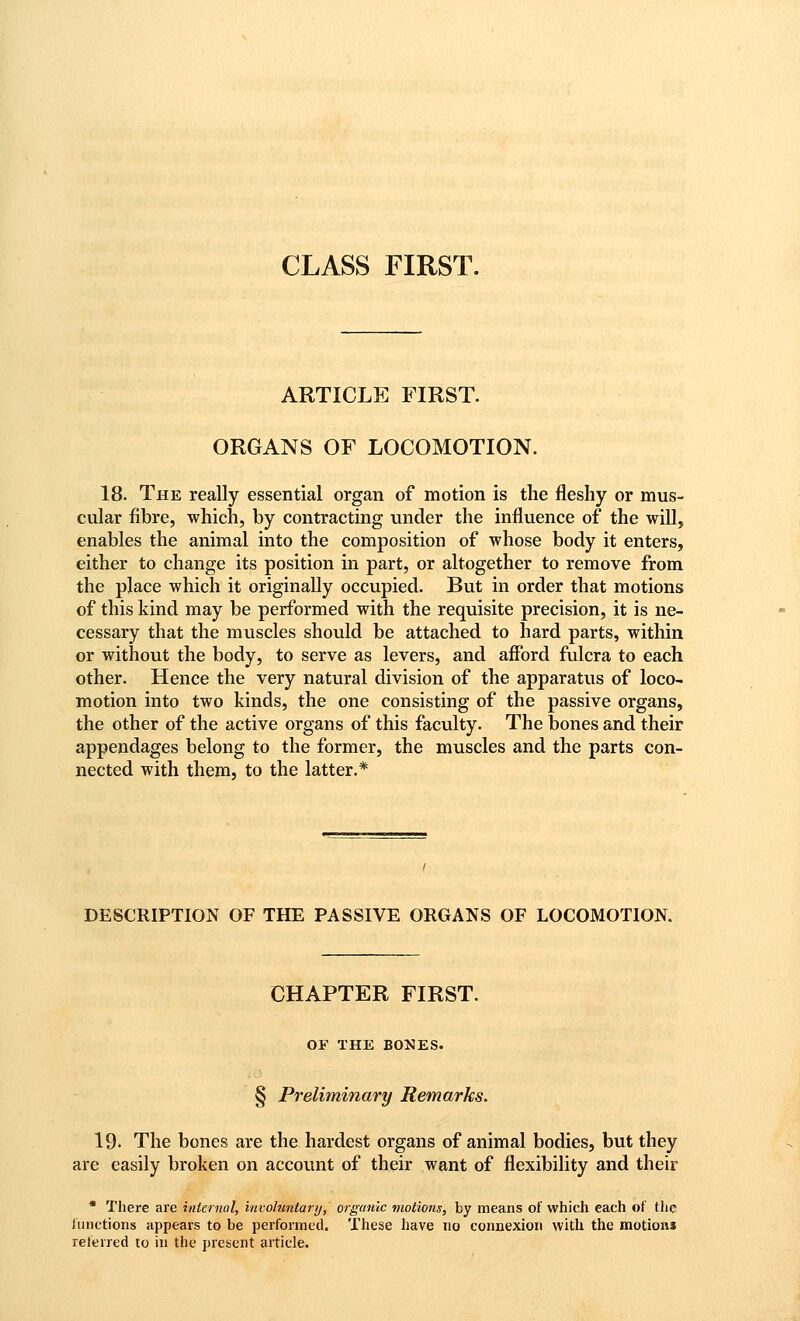 CLASS FIRST. ARTICLE FIRST. ORGANS OF LOCOMOTION. 18. The really essential organ of motion is the fleshy or mus- cular fibre, which, by contracting under the influence of the wiU, enables the animal into the composition of whose body it enters, either to change its position in part, or altogether to remove from the place which it originally occupied. But in order that motions of this kind may be performed with the requisite precision, it is ne- cessary that the muscles should be attached to hard parts, within or without the body, to serve as levers, and afford fulcra to each other. Hence the very natural division of the apparatus of loco- motion into two kinds, the one consisting of the passive organs, the other of the active organs of this faculty. The bones and their appendages belong to the former, the muscles and the parts con- nected with them, to the latter.* DESCRIPTION OF THE PASSIVE ORGANS OF LOCOMOTION. CHAPTER FIRST. OF THE BONES. § Preliminary Remarks. 19. The bones are the hardest organs of animal bodies, but they are easily broken on accovmt of their want of flexibility and their * There are internal, involuntanj, organic viotions, by means of which each of the functions appears to be performed. These have no connexion with the motions referred to in the present article.