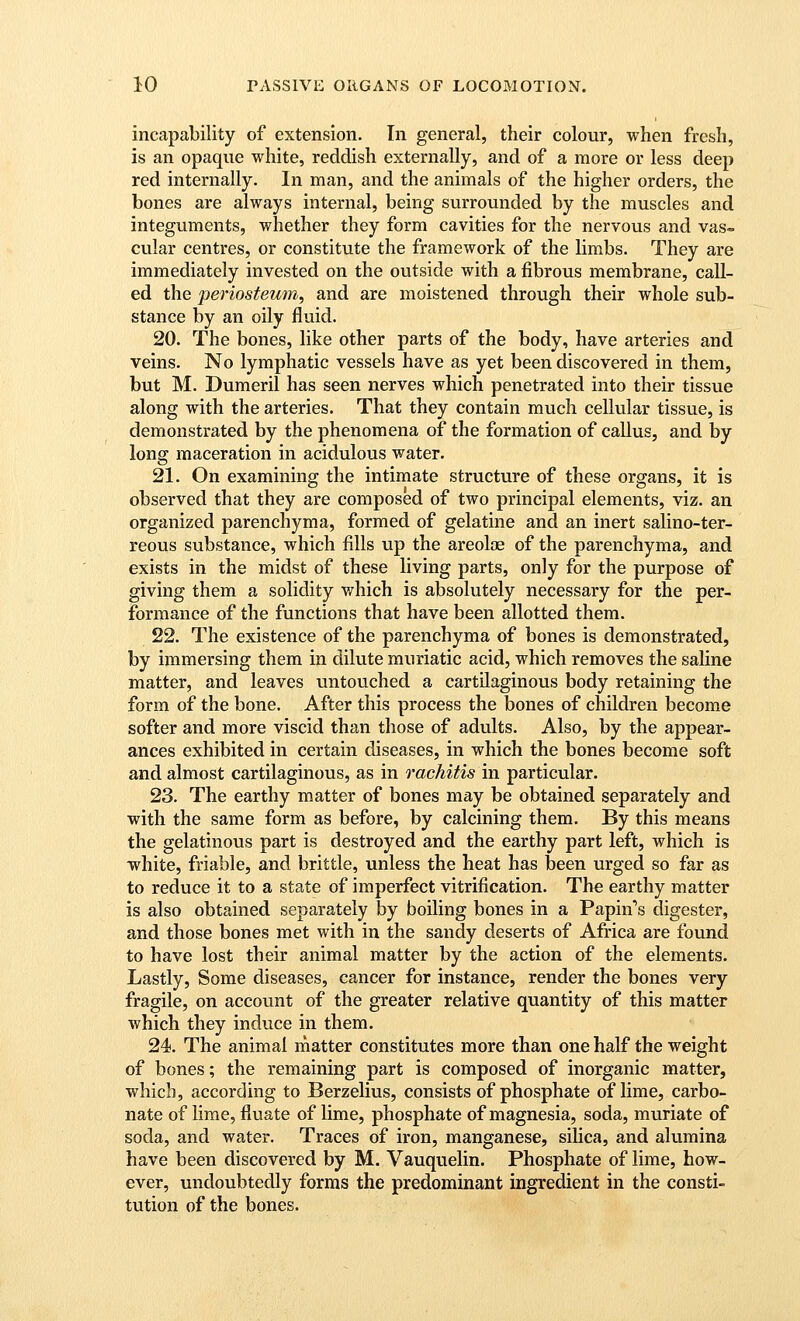 incapability of extension. In general, their colour, when fresh, is an opaque white, reddish externally, and of a more or less deep red internally. In man, and the animals of the higher orders, the bones are always internal, being surrounded by the muscles and integuments, whether they form cavities for the nervous and vas«. cular centres, or constitute the framework of the limbs. They are immediately invested on the outside with a fibrous membrane, call- ed the periosteum, and are moistened through their whole sub- stance by an oily fluid. 20. The bones, like other parts of the body, have arteries and veins. No lymphatic vessels have as yet been discovered in them, but M. Dumeril has seen nerves which penetrated into their tissue along with the arteries. That they contain much cellular tissue, is demonstrated by the phenomena of the formation of callus, and by long maceration in acidulous water. 21. On examining the intimate structure of these organs, it is observed that they are composed of two principal elements, viz. an organized parenchyma, formed of gelatine and an inert salino-ter- reous substance, which fills up the areolae of the parenchyma, and exists in the midst of these living parts, only for the purpose of giving them a solidity which is absolutely necessary for the per- formance of the functions that have been allotted them. 22. The existence of the parenchyma of bones is demonstrated, by immersing them in dilute muriatic acid, which removes the saline matter, and leaves untouched a cartilaginous body retaining the form of the bone. After this process the bones of children become softer and more viscid than those of adults. Also, by the appear- ances exhibited in certain diseases, in which the bones become soft and almost cartilaginous, as in rachitis in particular. 23. The earthy matter of bones may be obtained separately and with the same form as before, by calcining them. By this means the gelatinous part is destroyed and the earthy part left, which is white, friable, and brittle, unless the heat has been urged so far as to reduce it to a state of imperfect vitrification. The earthy matter is also obtained separately by boiling bones in a Papin''s digester, and those bones met with in the sandy deserts of Africa are found to have lost their animal matter by the action of the elements. Lastly, Some diseases, cancer for instance, render the bones very fragile, on account of the greater relative quantity of this matter which they induce in them. 24. The animal matter constitutes more than one half the weight of bones; the remaining part is composed of inorganic matter, which, according to Berzelius, consists of phosphate of lime, carbo- nate of lime, fluate of lime, phosphate of magnesia, soda, muriate of soda, and water. Traces of iron, manganese, silica, and alumina have been discovered by M. Vauquelin. Phosphate of lime, how- ever, undoubtedly forms the predominant ingredient in the consti- tution of the bones.