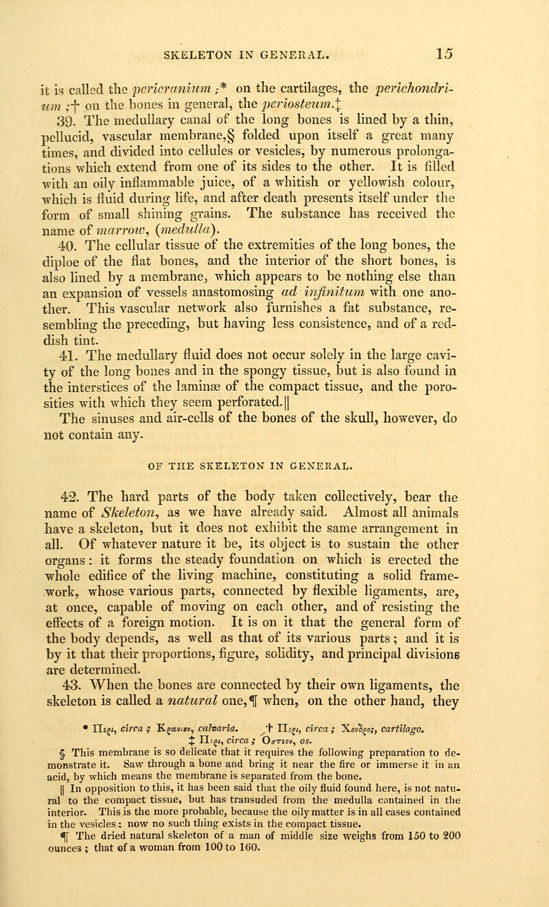 it is called tlie pericraniwn ,-* on the cartilages, the perichondri- um ;-\ on the bones in general, the periosteum.^ 39. The medullary canal of the long bones is lined by a thin, pellucid, vascular membrane,§ folded upon itself a great many times, and divided into cellules or vesicles, by numerous prolonga- tions which extend from one of its sides to the other. It is filled with an oily inflammable juice, of a whitish or yellowish colour, which is fluid during life, and after death presents itself under the form of small shining grains. The substance has received the name ofmarrotv, (mechdla). 40. The cellular tissue of the extremities of the long bones, the diploe of the flat bones, and the interior of the short bones, is also lined by a membrane, which appears to be nothing else than an expansion of vessels anastomosing ad infinitum with one ano- ther. This vascular network also furnishes a fat substance, re- sembling the preceding, but having less consistence, and of a red- dish tint. 41. The medullary fluid does not occur solely in the large cavi- ty of the long bones and in the spongy tissue, but is also found in the interstices of the laminae of the compact tissue, and the poro- sities with which they seem perforated. || The sinuses and air-cells of the bones of the skull, however, do not contain any. OF THE SKELETON IN GENEIIAL. 42. The hard parts of the body taken collectively, bear the name of Skeleton^ as we have already said. Almost all animals have a skeleton, but it does not exhibit the same arrangement in all. Of whatever nature it be, its object is to sustain the other organs : it forms the steady foundation on which is erected the whole edifice of the living machine, constituting a solid frame- work, whose various parts, connected by flexible ligaments, are, at once, capable of moving on each other, and of resisting the effects of a foreign motion. It is on it that the general form of the body depends, as well as that of its various parts; and it is by it that their proportions, figure, solidity, and principal divisions are determined. 43. When the bones are connected by their own ligaments, the skeleton is called a natural one, ^ when, on the other hand, they • IIs^/, circa ,• Kgaii/»v, calvaria. ^'^ TLc^i, circa ; XovSga;, cartilago. J II? f/, circa ,• Oarmv, os. § This membrane is so delicate that it requires the following preparation to de- monstrate it. Saw through a bone and bring it near the fire or immerse it in an acid, by which means the membrane is separated from the bone. II In opposition to this, it has been said that the oily fluid found here, is not natu- ral to the compact tissue, but has transuded from the medulla contained in the interior. This is the more probable, because the oily matter is in all cases contained in the vesicles: now no such thing exists in the compact tissue. ^ The dried natural skeleton of a man of middle size weighs from 150 to 200 ounces ; that of a woman from 100 to 160.
