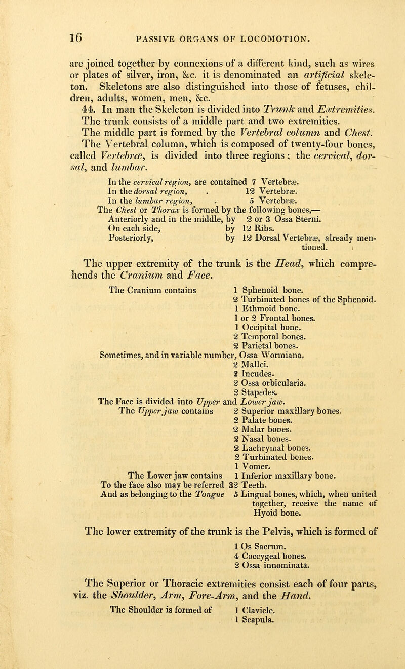 are joined together by connexions of a different kind, such as wires or plates of silver, iron, &c. it is denominated an artificial skele- ton. Skeletons are also distinguished into those of fetuses, chil- dren, adults, women, men, &c. 44. In man the Skeleton is divided into Trunk and Extremities. The trunk consists of a middle part and two extremities. The middle part is formed by the Vertebral column and Chest. The Vertebral column, which is composed of twenty-four bones, called Vertebrce, is divided into three regions; the cervical, dw- sal, and lumbar. In the cervical region, are contained 7 Vertebrae. In i\iedorsal region, . 12 Vertebrae. In the lumbar region, . 5 Vertebras. The Chest or Thorax is formed by the following bones,— Anteriorly and in the middle, by 2 or 3 Ossa Sterni. On each side, by 12 Ribs. Posteriorly, by 12 Dorsal Vertebrae, already men- tioned. The upper extremity of the trunk is the Head, which compre- hends the Cranium and Face. The Cranium contains 1 Sphenoid bone. 2 Turbinated bones of the Sphenoid. 1 Ethmoid bone. 1 or 2 Frontal bones. 1 Occipital bone. 2 Temporal bones. 2 Parietal bones. Sometimes, and invariable number, Ossa Wormiana. 2 Mallei. 2 Incudes. 2 Ossa orbicularia. 2 Stapedes. The Face is divided into Upper and Lower Jaw. The Upper Jaw contains 2 Superior maxillary bones. 2 Palate bones. 2 Malar bones. 2 Nasal bones. 2 Lachrymal bones. 2 Turbinated bones. 1 Vomer. The Lower jaw contains 1 Inferior maxillary bone. To the face also may be referred 32 Teeth. And as belonging to the Tongue 5 Lingual bones, which, when united together, receive the name of Hyoid bone. The lower extremity of the trunk is the Pelvis, which is formed of 1 Os Sacrum. 4 Coccygeal bones. 2 Ossa innominata. The Superior or Thoracic extremities consist each of four parts, viz. the Shoulder, Arm, Fore-Arm, and the Hand, The Shoulder is formed of 1 Clavicle. 1 Scapula.