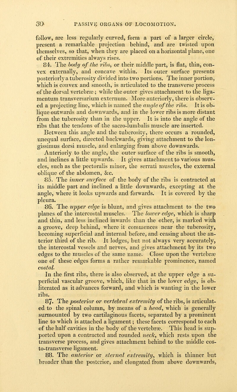 follow, are less regularly curved, form a part of a larger circle, present a remarkable projection behind, and are twisted upon themselves, so that, when they are placed on a horizontal plane, one of their extremities always rises. 84. The body of the ribs, or their middle part, is flat, thin, con- vex externally, and concave within. Its outer surface presents posteriorly a tuberosity divided into two portions. The inner portion, which is convex and smooth, is articulated to the transverse process of the dorsal vertebra; while the outer gives attachment to the liga- mentum transversarium externum. More anteriorly, there is observ- ed a projecting line, which is named the angle of the ribs. It is ob- lique outwards and downwards, and in the lower ribs is more distant from the tuberosity than in the upper. It is into the angle of the ribs that the tendons of the sacro-lumbalis muscle are inserted. Between this angle and the tuberosity, there occurs a rounded, unequal surface, directed backwards, giving attachment to the lon- gissimus dorsi muscle, and enlarging from above downwards. Anteriorly to the angle, the outer surface of the ribs is smooth, and inclines a little upwards. It gives attachment to various mus- cles, such as the pectoralis minor, the serrati muscles, the external oblique of the abdomen, &c. 85. The inner surface of the body of the ribs is contracted at its middle part and inclined a little downwards, excepting at the angle, where it looks upwards and forwards. It is covered by the pleura. 86. The upper edge is bkint, and gives attachment to the two planes of the intercostal muscles. The lower edge, which is sharp and thin, and less inclined inwards than the other, is marked with a groove, deep behind, where it commences near the tuberosity, becoming superficial and internal before, and ceasing about the an- terior third of the rib. It lodges, but not always very accurately, the intercostal vessels and nerves, and gives attachment by its two edges to the muscles of the same name. Close upon the vertebrae one of these edges forms a rather remarkable prominence, named costal. In the first ribs, there is also observed, at the upper edge a su- perficial vascular groove, which, like that in the lower edge, is ob- literated as it advances forward, and which is wanting in the lower ribs. 87. The posterior or vertebral extremity of the ribs, is articulat- ed to the spinal column, by means of a head, which is generally surmounted by two cartilaginous facets, separated by a prominent line to which is attached a ligament; these facets correspond to each of the half cavities in the body of the vertebrae. This head is sup- ported upon a contracted and rounded oieck, which rests upon the transverse process, and gives attachment behind to the middle cos- to-transverse ligament. 88. The anterior or sternal extremity, which is thinner but broader than the posterior, and elongated from above downwards,