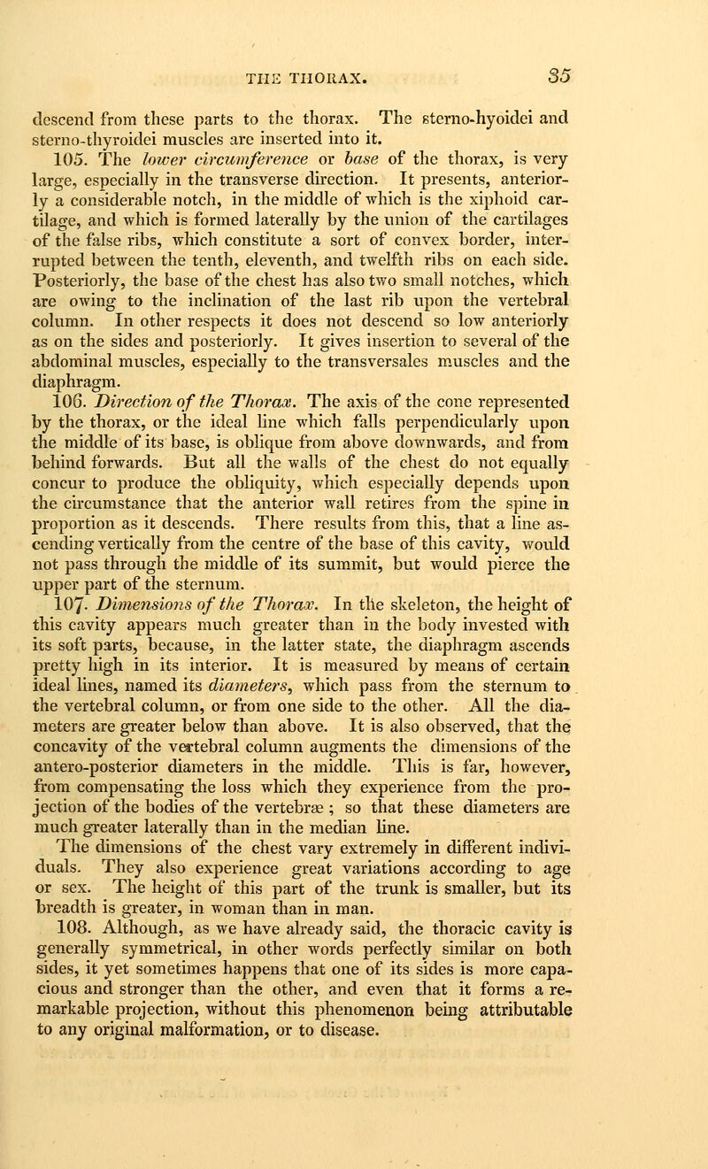 descend from these parts to the thorax. The sterno-hyoidei and sterno-thyroidei muscles are inserted mto it. 105. The lower circumference or base of the thorax, is very large, especially in the transverse direction. It presents, anterior- ly a considerable notch, in the middle of which is the xiphoid car- tilage, and which is formed laterally by the union of the cartilages of the false ribs, which constitute a sort of convex border, inter- rupted between the tenth, eleventh, and twelfth ribs on each side. Posteriorly, the base of the chest has also two small notches, which are owing to the inclination of the last rib upon the vertebral column. In other respects it does not descend so low anteriorly as on the sides and posteriorly. It gives insertion to several of the abdominal muscles, especially to the transversales muscles and the diaphragm. 106. Direction of the Thorax. The axis of the cone represented by the thorax, or the ideal line which falls perpendicularly upon the middle of its base, is oblique from above downwards, and from behind forwards. But all the walls of the chest do not equally concur to produce the obliquity, which especially depends upon the circumstance that the anterior wall retires from the spine in proportion as it descends. There results from this, that a line as- cending vertically from the centre of the base of this cavity, would not pass through the middle of its summit, but would pierce the upper part of the sternum. 107. Dimensions of the Thorax. In tile skeleton, the height of this cavity appears much greater than in the body invested with its soft parts, because, in the latter state, the diaphragm ascends pretty high in its interior. It is measured by means of certain ideal lines, named its diameters, which pass from the sternum to. the vertebral column, or from one side to the other. All the dia- meters are greater below than above. It is also observed, that the concavity of the v^tebral column augments the dimensions of the antero-posterior diameters in the middle. This is far, however, from compensating the loss which they experience from the pro- jection of the bodies of the vertebrae ; so that these diameters are much greater laterally than in the median line. The dimensions of the chest vary extremely in different indivi- duals. They also experience great variations according to age or sex. The height of this part of the trunk is smaller, but its breadth is greater, in woman than in man. 108. Although, as we have already said, the thoracic cavity is generally symmetrical, in other words perfectly similar on both sides, it yet sometimes happens that one of its sides is more capa- cious and stronger than the other, and even that it forms a re- markable projection, without this phenomenon being attributable to any original malformation, or to disease.