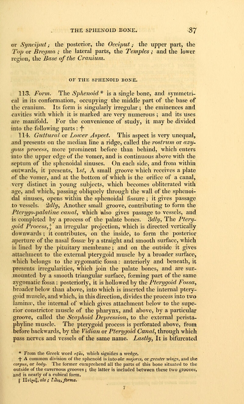 or Synciput; the posterior, the Occiput; the upper part, the Tiyp or Bregma ; the lateral parts, the Temples; and the lower region, the Base of the Cranium. OF THE SPHENOID BONE. 113. Form. The Sphenoid* is a single bone, and symmetri- cal in its conformation, occupying the middle part of the base of the cranium. Its form is singularly irregular ; the eminences and cavities with which it is marked are very numerous ; and its uses are manifold. For the convenience of study, it may be divided into the following parts : -f- 114. Guttural or Lower Aspect. This aspect is very unequal, and presents on the median line a ridge, called the rostrum or azy- yous process, more prominent before than behind, which enters into the upper edge of the vomer, and is continuous above with the septum of the sphenoidal sinuses. On each side, and from within outwards, it presents, 1^^, A small groove which receives a plate of the vomer, and at the bottom of which is the orifice of a canal, very distinct in young subjects, which becomes obliterated with age, and which, passing obliquely through the wall of the sphenoi- dal sinuses, opens within the sphenoidal fissure; it gives passage to vessels, ^dly, Another small groove, contributing to form the Pterygo-palatine canal, which also gives passage to vessels, and is completed by a process of the palate bones. 3dly, The Ptery- goid Process,\ an irregular projection, which is directed vertically downwards ; it contributes, on the inside, to form the posterior aperture of the nasal fosss by a straight and smooth surface, which is lined by the pituitary membrane; and on the outside it gives attachment to the external pterygoid muscle by a broader surface, which belongs to the zygomatic fossa: anteriorly and beneath, it presents irregularities, which join the palate bones, and are sur- mounted by a smooth triangular surface, forming part of the same zygomatic fossa: posteriorly, it is hollowed by the Pterygoid Fossa, broader below than above, into which is inserted the internal ptery- goid muscle, and which, in this direction, divides the process into two laminae, the internal of which gives attachment below to the supe- rior constrictor muscle of the pharynx, and above, by a particular groove, called the Scaphoid Depression, to the external perista- phyline muscle. The pterygoid process is perforated above, from before backwards, by the Vidian or Pterygoid Canal, through which pass nerves and vessels of the same name. Lastly, It is bifurcated * From the Greek word (rfm, which signifies a wedge. •j- A common division of the sphenoid is into alee majores, or greater wings, and the corpus, or body. The former comprehend all the parts of this bone situated to the outside of the cavernous grooves ; the latter is included between these two grooves, and is nearly of a cubical form, j: IIt£^?, ato ; ithos,jx)rnia. 7