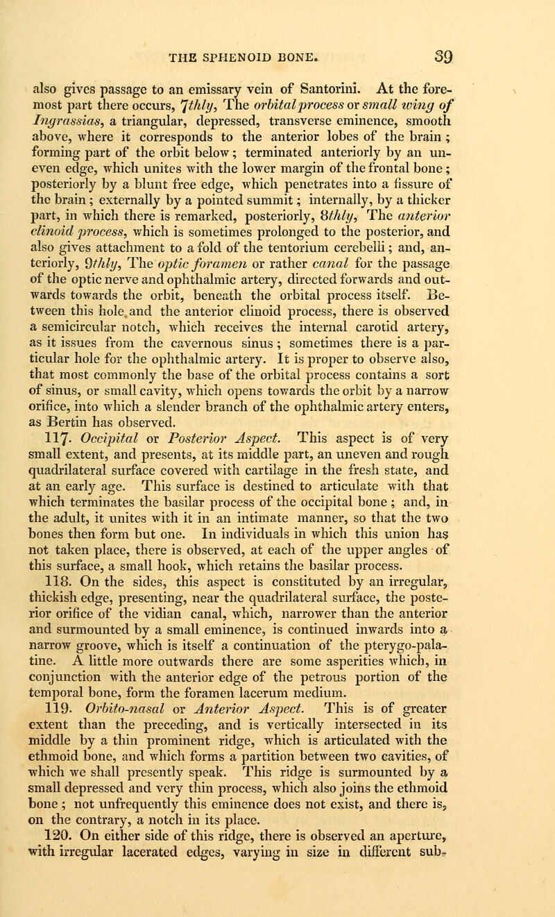 also gives passage to an emissary vein of Santorini. At the fore- most part there occurs, ^thly. The orbital process or small wing of Ingrassias, a triangular, depressed, transverse eminence, smooth above, where it corresponds to the anterior lobes of the brain ; forming part of the orbit below; terminated anteriorly by an un- even edge, which unites with the lower margin of the frontal bone; posteriorly by a blunt free edge, which penetrates into a fissure of the brain; externally by a pointed summit; internally, by a thicker part, in which there is remarked, posteriorly, Sthly, The atiterior clinoid process, which is sometimes prolonged to the posterior, and also gives attachment to a fold of the tentorium cerebelli; and, an- teriorly, dthly, The optic foramen or rather canal for the passage of the optic nerve and ophthalmic artery, directed forwards and out- wards towards the orbit, beneath the orbital process itself. Be- tween this hole, and the anterior clinoid process, there is observed a semicircular notch, which receives the internal carotid artery, as it issues from the cavernous sinus ; sometimes there is a par- ticular hole for the ophthalmic artery. It is proper to observe also, that most commonly the base of the orbital process contains a sort of sinus, or small cavity, which opens towards the orbit by a narrow orifice, into which a slender branch of the ophthalmic artery enters, as Bertin has observed. 117. Occipital or Posterior Aspect. This aspect is of very small extent, and presents, at its middle part, an uneven and rough quadrilateral surface covered with cartilage in the fresh state, and at an early age. This surface is destined to articulate with that which terminates the basilar process of the occipital bone ; and, in the adult, it unites with it in an intimate manner, so that the two bones then form but one. In individuals in which this union has not taken place, there is observed, at each of the upper angles of this surface, a small hook, which retains the basilar process. 118. On the sides, this aspect is constituted by an irregular^ thickish edge, presenting, near the quadrilateral surface, the poste- rior orifice of the vidian canal, which, narrower than the anterior and surmounted by a small eminence, is continued inwards into a narrow groove, which is itself a continuation of the pterygo-pala- tine. A little more outwards there are some asperities which, in conjunction with the anterior edge of the petrous portion of the temporal bone, form the foramen lacerum medium. 119. Orbito-nasal or Anterior Aspect. This is of greater extent than the preceding, and is vertically intersected in its middle by a thin prominent ridge, which is articulated with the ethmoid bone, and which forms a partition between two cavities, of which we shall presently speak. This ridge is surmounted by a. small depressed and very thin process, which also joins the ethmoid bone; not unfrequently this eminence does not exist, and there isj on the contrary, a notch in its place. 120. On either side of this ridge, there is observed an aperture, with irregular lacerated edges, varying in size in different sub^