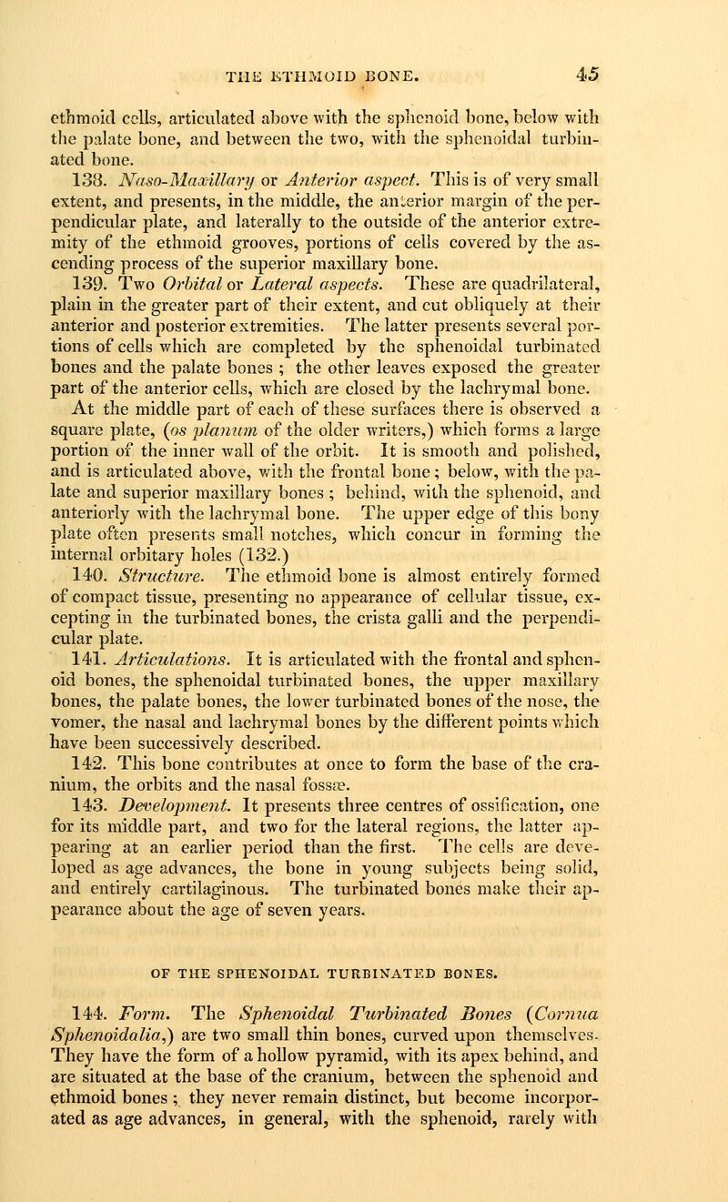 ethmoid colls, articulated above with the sphenoid bone, below with tlie palate bone, and between the two, with the sphenoidal turbin- ated bone. 138. Naso-MawiUary or Anterior aspect. This is of very small extent, and presents, in the middle, the anterior margin of the per- pendicular plate, and laterally to the outside of the anterior extre- mity of the ethmoid grooves, portions of cells covered by the as- cending process of the superior maxillary bone. 139. Two Orbital or Lateral aspects. These are quadrilateral, plain in the greater part of their extent, and cut obliquely at their anterior and posterior extremities. The latter presents several por- tions of cells which are completed by the sphenoidal turbinated bones and the palate bones ; the other leaves exposed the greater part of the anterior cells, which are closed by the lachrymal bone. At the middle part of each of these surfaces there is observed a square plate, {os planum of the older writers,) which forms a large portion of the inner wall of the orbit. It is smooth and polished, and is articulated above, v/ith the frontal bone; below, with the pa- late and superior maxillary bones ; belund, with the sphenoid, and anteriorly with the lachrymal bone. The upper edge of this bony plate often presents small notches, which concur in forming the internal orbitary holes (132.) 140. Structure. The ethmoid bone is almost entirely formed of compact tissue, presenting no appearance of cellular tissue, ex- cepting in the turbinated bones, the crista galli and the perpendi- cular plate. 141. Articulations. It is articulated with the frontal and sphen- oid bones, the sphenoidal turbinated bones, the upper maxillary bones, the palate bones, the lower turbinated bones of the nose, the vomer, the nasal and lachrymal bones by the different points which have been successively described. 142. This bone contributes at once to form the base of the cra- nium, the orbits and the nasal fossse. 143. Development. It presents three centres of ossification, one for its middle part, and two for the lateral regions, the latter ap- pearing at an earlier period than the first. The cells are deve- loped as age advances, the bone in young subjects being solid, and entirely cartilaginous. The turbinated bones make their ap- pearance about the age of seven years. OF THE SPHENOIDAL TURBINATED BONES. 144. Form. The Sphenoidal Turbinated Bones {Corjiiia Sphenoidalia,) are two small thin bones, cvirved upon themselves- They have the form of a hollow pyramid, with its apex behind, and are situated at the base of the cranium, between the sphenoid and ethmoid bones ; they never remain distinct, but become incorpor- ated as age advances, in general, with the sphenoid, rarely with