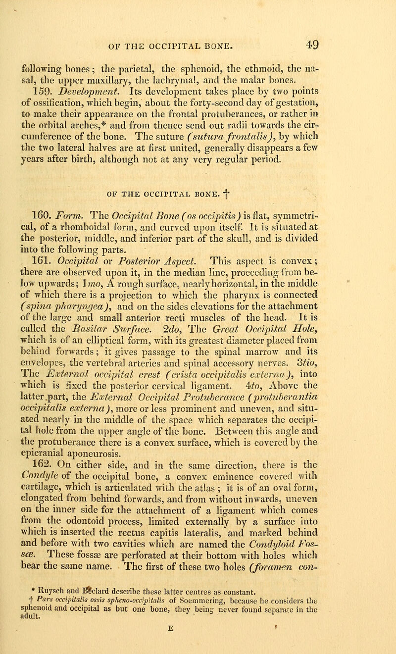 following bones; the parietal, the sphenoid, the ethmoid, the na- sal, the upper maxillary, the lachrymal, and the malar bones. 159. Development. Its development takes place by two points of ossification, which begin, about the forty-second day of gestation, to make their appearance on the frontal protuberances, or rather in the orbital arches,* and from thence send out radii towards the cir- cumference of the bone. The suture (sutura frontalis J ^ by which the two lateral halves are at first united, generally disappears a few years after birth, although not at any very regular period. OF THE OCCIPITAL BONE, f' 160. Form. The Occipital Botie (os occipitis) is flat, symmetri- cal, of a rhomboidal form, and curved upon itself It is situated at the posterior, middle, and inferior part of the skull, and is divided into the following parts. 161. Occipital or Posterior Aspect. This aspect is convex; there are observed upon it, in the median line, proceeding from be- low upwards; Imo, A rough surface, nearly horizontal, in the middle of which there is a projection to which the pharynx is connected (spina pharyngea)., and on the sides elevations for the attachment of the large and small anterior recti muscles of the head. It is called the Basilar Surface. 2do, The Great Occipital Hole, which is of an elliptical form, v/ith its greatest diameter placed from behind forwards; it gives passage to the spinal marrow and its envelopes, the vertebral arteries and spinal accessory nerves. 3tio, The External occipital crest (crista occipitalis externa), into which is fixed the posterior cervical ligament. 4/o, Above the latter .part, the External Occipital Protuberance (protuherantia occipitalis externa), more or less prominent and uneven, and situ- ated nearly in the middle of the space which separates the occipi- tal hole from the upper angle of the bone. Between this angle and the protuberance there is a convex surface, which is covered by the epicranial aponeurosis. 162. On either side, and in the same direction, there is the Condyle of the occipital bone, a convex eminence covered with cartilage, which is articulated with the atlas ; it is of an oval form, elongated from behind forwards, and from without inwards, uneven on the inner side for the attachment of a hgament which comes from the odontoid process, limited externally by a surface into which is inserted the rectus capitis lateralis, and marked behind and before with two cavities which are named the Condyloid Fos- scB. These fossae are perforated at their bottom with holes which bear the same name. The first of these two holes (fora'men con- * Ruysch and ;S^clar(i describe these latter centres as constant, f Pars occipitalis ossis spheno-occipitalis of Soemmering, because he considers the sphenoid and occipital as but one bone, they being never found separate in the adult. .- . o
