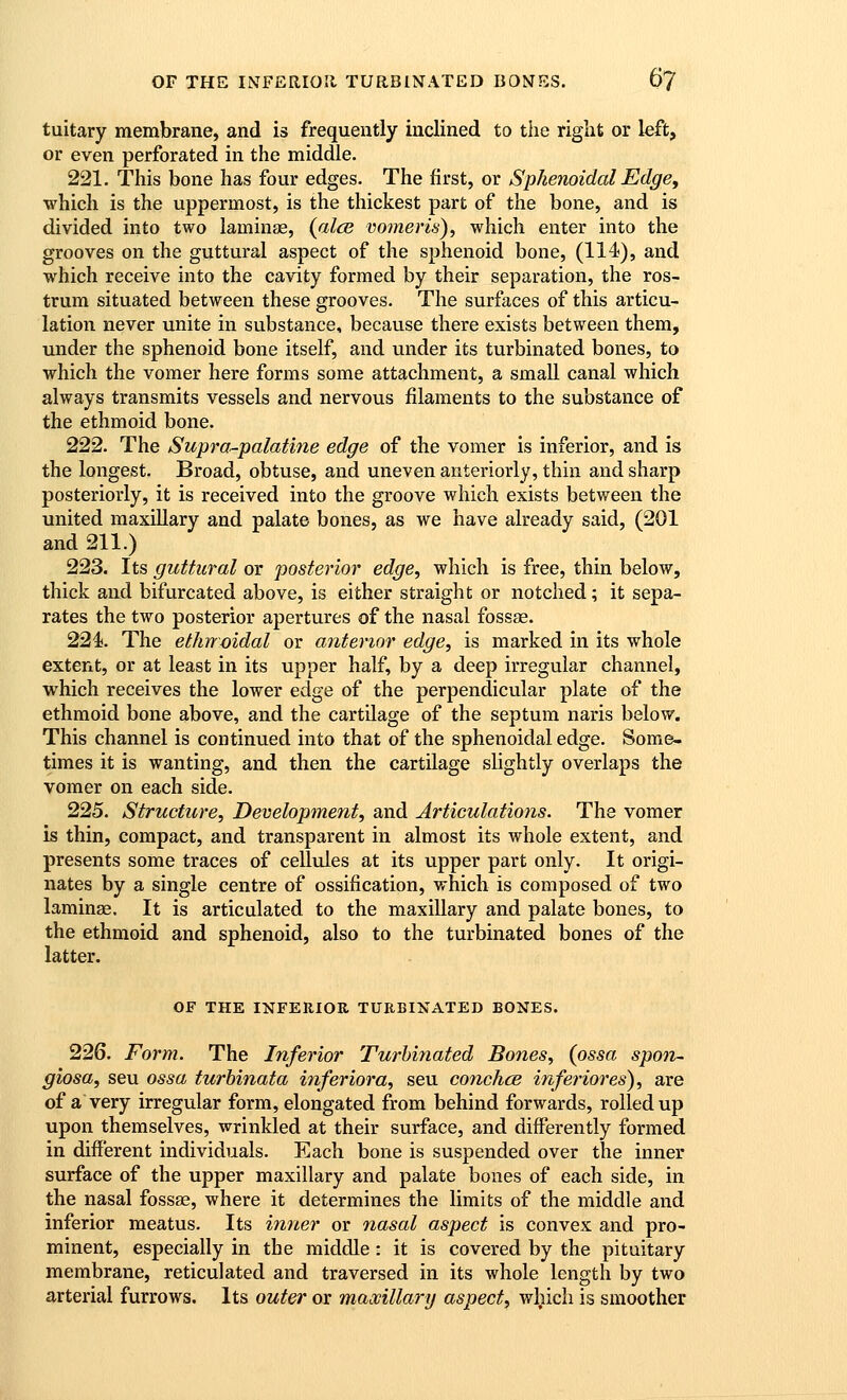 tuitary membrane, and is frequently inclined to the right or left, or even perforated in the middle. 221. This bone has four edges. The first, or Sphenoidal Edge, ■which is the uppermost, is the thickest part of the bone, and is divided into two lamina, (alee vomeris), which enter into the grooves on the guttural aspect of the sphenoid bone, (114), and which receive into the cavity formed by their separation, the ros- trum situated between these grooves. The surfaces of this articu- lation never unite in substance, because there exists between them, under the sphenoid bone itself, and under its turbinated bones, to which the vomer here forms some attachment, a small canal which always transmits vessels and nervous filaments to the substance of the ethmoid bone. 222. The Suprar-palatine edge of the vomer is inferior, and is the longest. Broad, obtuse, and uneven anteriorly, thin and sharp posteriorly, it is received into the groove which exists between the united maxillary and palate bones, as we have already said, (201 and 211.) 223. Its guttural or posterior edge, which is free, thin below, thick and bifurcated above, is either straight or notched; it sepa- rates the two posterior apertures of the nasal fossae. 224. The ethrroidal or anterior edge, is marked in its whole extent, or at least in its upper half, by a deep irregular channel, which receives the lower edge of the perpendicular plate of the ethmoid bone above, and the cartilage of the septum naris below. This channel is continued into that of the sphenoidal edge. Some- times it is wanting, and then the cartilage slightly overlaps the vomer on each side. 225. Structure, Development, and Articulations. The vomer is thin, compact, and transparent in almost its whole extent, and presents some traces of cellules at its upper part only. It origi- nates by a single centre of ossification, which is composed of two laminae. It is articulated to the maxillary and palate bones, to the ethmoid and sphenoid, also to the turbinated bones of the latter. OF THE INFERIOR TURBINATED BONES. 226. Form. The Inferior Turbinated Bones, (ossa spon- giosa, seu ossa turhinata inferiora, seu conches inferiores), are of a very irregular form, elongated from behind forwards, rolled up upon themselves, wrinkled at their surface, and differently formed in different individuals. Each bone is suspended over the inner surface of the upper maxillary and palate bones of each side, in the nasal fossae, where it determines the limits of the middle and inferior meatus. Its inner or nasal aspect is convex and pro- minent, especially in the middle: it is covered by the pituitary membrane, reticulated and traversed in its whole length by two arterial furrows. Its outer or maooillary aspect, which is smoother