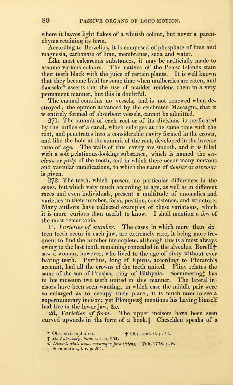 where Lt leaves light flakes of a whitish colour, but never a paren- chyma retaining its form. According to Berzelius, it is composed of phosphate of lime and magnesia, carbonate of lime, membranes, soda and water. Like most calcareous substances, it may be artificially made to assume various colours. The natives of the Pelew Islands stain their teeth black with the juice of certain plants. It is well known that they become livid for some time when mulberries are eaten, and Loeseke* asserts that the use of madder reddens them in a very permanent manner, but this is doubtful. The enamel contains no vessels, and is not renewed when de- stroyed ; the opinion advanced by the celebrated Mascagni, that it is entirely formed of absorbent vessels, cannot be admitted. 271. The summit of each root or of its divisions is perforated by the orifice of a canal, which enlarges at the same time with the root, and penetrates into a considerable cavity formed in the crown, and like the hole at the summit of the root, developed in the inverse ratio of age. The walls of this cavity are smooth, and it is filled with a soft gelatinous-looking substance, which is named the nic- cleus or piilp of the tooth, and in which there occur many nervous and vascular ramifications, to which the name of dentar or alveolar is given. 272. The teeth, which present no particular differences in the sexes, but which vary much according to age, as well as in different races and even individuals, present a multitude of anomalies and varieties in their number, form, position, consistence, and structure. Many authors have collected examples of these variations, which it is more curious than useful to know. I shall mention a few of the most remarkable. 1°. Varieties of number. The cases in which more than six- teen teeth occur in each jaw, are extremely rare, it being more fre- quent to find the number incomplete, although this is almost always owing to the last tooth remaining concealed in the alveolus. Borelli-f* saw a woman, however, who lived to the age of sixty without ever having teeth. Pyrrhus, king of Epirus, according to Plutarch's account, had all the crowns of the teeth united. Pliny relates the same of the son of Prusias, king of Bithynia. Soemmering]; has in his museum two teeth united in this manner. The lateral in- cisors have been seen wanting, in which case the middle pair were so enlarged as to occupy their place; it is much rarer to see a supernumerary incisor; yet Plouquet§ mentions his having himself had five in the lower jaw, &c. 2d, Varieties of form. The upper incisors have been seen curved upwards in the form of a hook.|l Cheselden speaks of a * Obs. xlvi. and xlvii. -j- Obs. cent. ii. p. 41. X De Fabr, corp. hum. t. i. p. 204. § Dissert, mtat. hum. earumgue jura s'utens. Tub. J778, p. 8. y Soemmering, 1. c. p. 204.