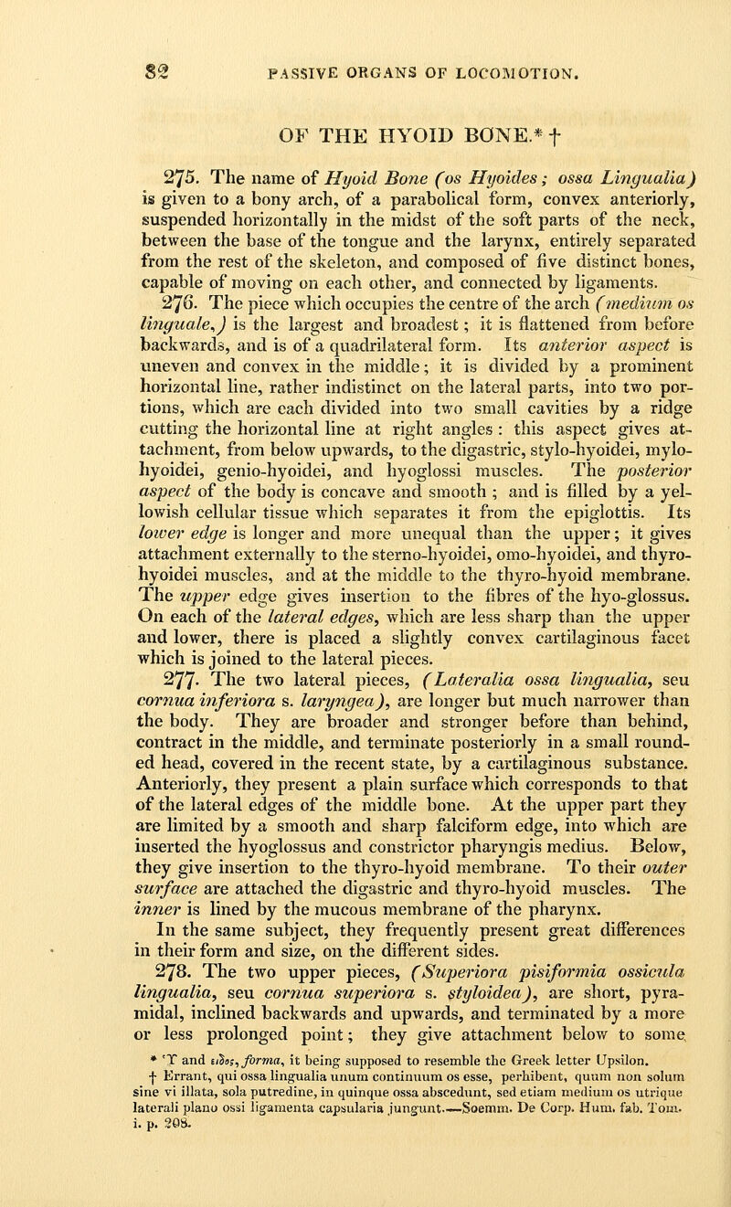 OF THE HYOID BONE.* f 275, The name of Hyoid Bone (os Hyoides; ossa Lingualia) is given to a bony arch, of a parabolical form, convex anteriorly, suspended horizontally in the midst of the soft parts of the neck, between the base of the tongue and the larynx, entirely separated from the rest of the skeleton, and composed of five distinct bones, capable of moving on each other, and connected by ligaments. 276. The piece which occupies the centre of the arch (inediutn os linguale^) is the largest and broadest; it is flattened from before backwards, and is of a quadrilateral form. Its miterior aspect is uneven and convex in the middle; it is divided by a prominent horizontal line, rather indistinct on the lateral parts, into two por- tions, which are each divided into two small cavities by a ridge cutting the horizontal line at right angles : this aspect gives at- tachment, from below upwards, to the digastric, stylo-hyoidei, mylo- hyoidei, genio-hyoidei, and hyoglossi muscles. The posterior aspect of the body is concave and smooth ; and is filled by a yel- lowish cellular tissue which separates it from the epiglottis. Its Imver edge is longer and more unequal than the upper; it gives attachment externally to the sterno-hyoidei, omo-hyoidei, and thyro- hyoidei muscles, and at the middle to the thyro-hyoid membrane. The upper edge gives insertion to the fibres of the hyo-glossus. On each of the lateral edges, which are less sharp than the upper and lower, there is placed a slightly convex cartilaginous facet which is joined to the lateral pieces. 277- The two lateral pieces, (Laieralia ossa lingualia, seu cornua inferiora s. laryngea), are longer but much narrower than the body. They are broader and stronger before than behind, contract in the middle, and terminate posteriorly in a small round- ed head, covered in the recent state, by a cartilaginous substance. Anteriorly, they present a plain surface which corresponds to that of the lateral edges of the middle bone. At the upper part they are limited by a smooth and sharp falciform edge, into which are inserted the hyoglossus and constrictor pharyngis medius. Below, they give insertion to the thyro-hyoid membrane. To their outer surface are attached the digastric and thyro-hyoid muscles. The inner is lined by the mucous membrane of the pharynx. In the same subject, they frequently present great differences in their form and size, on the different sides. 278. The two upper pieces, (Superiora pisiformia ossicula lingualia, seu cornua superiora s. styloidea), are short, pyra- midal, inclined backwards and upwards, and terminated by a more or less prolonged point; they give attachment below to some, ♦ 'T and ii^s;, forma, it being supposed to resemble the Greek letter Upsilon. ■j- Errant, qui ossa lingualia unum continuum os esse, perhibent, quum non solum sine vi illata, sola putredine, in quinque ossa abscediint, sed etiam medium os utrique lateral! piano ossi lig-amenta capsularia jungunt.—Soemm. De Corp. Hum. fab, Tom. i. p. 20s.