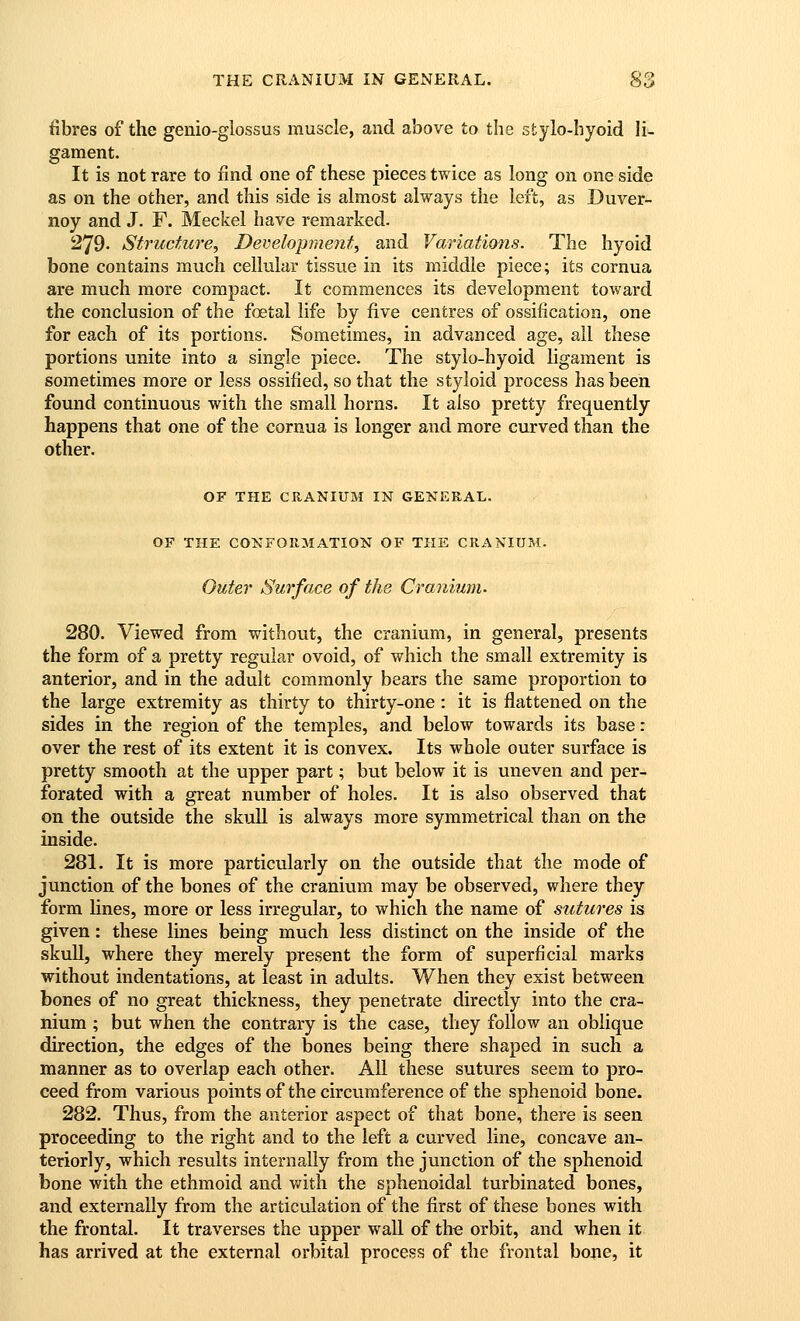 fibres of the genio-glossus muscle, and above to the stylo-hyoid li- gament. It is not rare to find one of these pieces twice as long on one side as on the other, and this side is almost always the left, as Duver- noy and J. F. Meckel have remarked. 279- Structure, Developraent, and Variations. The hyoid bone contains much cellular tissue in its middle piece; its cornua are much more compact. It commences its development toward the conclusion of the foetal life by five centres of ossification, one for each of its portions. Sometimes, in advanced age, all these portions unite into a single piece. The stylo-hyoid ligament is sometimes more or less ossified, so that the styloid process has been found continuous with the small horns. It also pretty frequently happens that one of the cornua is longer and more curved than the other. OF THE CRANIUM IN GENERAL. OF THE CONFORMATION OF THE CRANIUM. Outer Surface of the Cranium. 280. Viewed from without, the cranium, in general, presents the form of a pretty regular ovoid, of which the small extremity is anterior, and in the adult commonly bears the same proportion to the large extremity as thirty to thirty-one: it is flattened on the sides in the region of the temples, and below towards its base: over the rest of its extent it is convex. Its whole outer surface is pretty smooth at the upper part; but below it is uneven and per- forated with a great number of holes. It is also observed that on the outside the skull is always more symmetrical than on the inside. 281. It is more particularly on the outside that the mode of junction of the bones of the cranium may be observed, where they form lines, more or less irregular, to which the name of sutures is given: these lines being much less distinct on the inside of the skull, where they merely present the form of superficial marks without indentations, at least in adults. When they exist between bones of no great thickness, they penetrate directly into the cra- nium ; but when the contrary is the case, they follow an oblique direction, the edges of the bones being there shaped in such a manner as to overlap each other. All these sutures seem to pro- ceed from various points of the circumference of the sphenoid bone. 282. Thus, from the anterior aspect of that bone, there is seen proceeding to the right and to the left a curved line, concave an- teriorly, which results internally from the junction of the sphenoid bone with the ethmoid and with the sphenoidal turbinated bones, and externally from the articulation of the first of these bones with the frontal. It traverses the upper wall of the orbit, and when it has arrived at the external orbital process of the frontal bone, it
