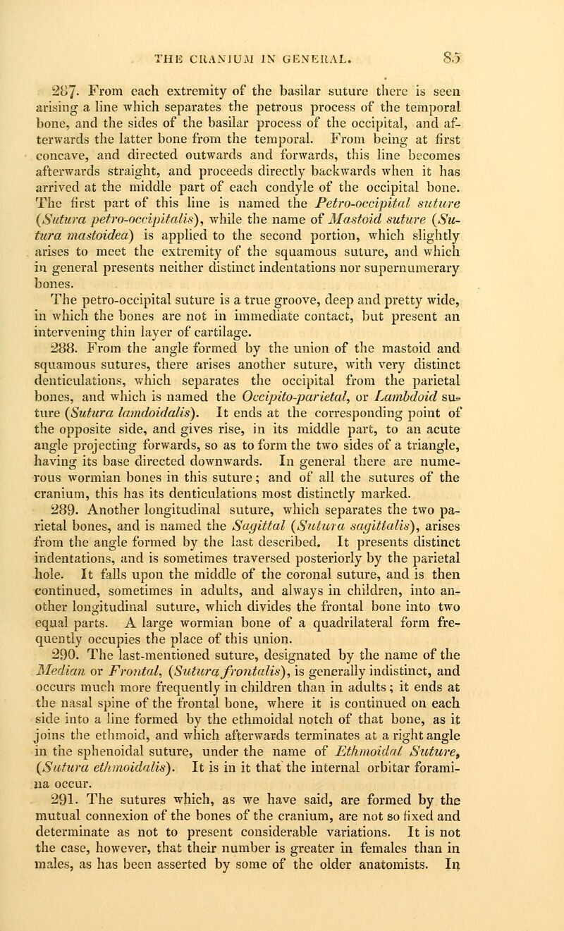 287- From each extremity of the basilar suture there is seen arising a hne which separates the petrous process of the temporal bone, and the sides of the basilar process of the occipital, and af- terwards the latter bone from the temporal. From being at first concave, and directed outwards and forwards, this line becomes afterwards straight, and proceeds directly backwards when it has arrived at the middle part of each condyle of the occipital bone. The first part of this line is named the Petro-occipital suture (Sutura petro-occipitalis), while the name oi Mastoid suture (Su- tura mastoided) is applied to the second portion, which slightly arises to meet the extremity of the squamous suture, and which in general presents neitlier distinct indentations nor supernumerary bones. The petro-occipital suture is a trxie groove, deep and pretty wide, in which the bones are not in immediate contact, but present an intervening thin layer of cartilage. 288. From the angle formed by the union of the mastoid and squamous sutures, there arises another suture, with very distinct denticvilations, which separates the occipital from the parietal bones, and which is named the Occipito-parietal, or Lambdoid su^ ture {Sutura lamdoidalis). It ends at the corresponding point of the opposite side, and gives rise, in its middle part, to an acute angle projecting forwards, so as to form the two sides of a triangle, having its base directed downwards. In general there are nume- rous wormian bones in this suture; and of all the sutures of the cranium, this has its denticulations most distinctly marked. 289- Another longitudinal suture, which separates the two pa- rietal bones, and is named the Sagittal {Sutura sagittalis), arises from the angle formed by the last described. It presents distinct indentations, and is sometimes traversed posteriorly by the parietal hole. It falls upon the middle of the coronal suture, and is then continued, sometimes in adults, and always in children, into an- other longitudinal suture, which divides the frontal bone into two equal parts. A large wormian bone of a quadrilateral form fre^ quently occupies the place of this union. 290. The last-mentioned suture, designated by the name of the Median or Frontal^ {Sutura frontalis), is generally indistinct, and occurs much more frequently in children than in adults; it ends at the nasal spine of the frontal bone, where it is continued on each side into a line formed by the ethmoidal notch of that bone, as it joins the ethmoid, and which afterwards terminates at a right angle in the sphenoidal suture, under the name of Ethmoidal Suture^ {Sutura ethmoidalis). It is in it that the internal orbitar forami- na occur. 291. The sutures which, as we have said, are formed by the mutual connexion of the bones of the cranium, are not so fixed and determinate as not to present considerable variations. It is not the case, however, that their number is greater in females than in males, as has been asserted by some of the older anatomists. In