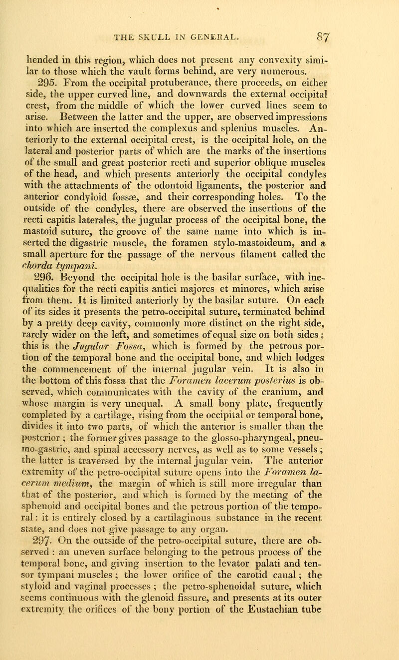 hended in this region, which does not present any convexity simi- lar to those which the vault forms behind, are very numerous. 295. From the occipital protuberance, there proceeds, on either side, the upper curved line, and downwards the external occipital crest, from the middle of which the lower curved lines seem to arise. Between the latter and the upper, are observed impressions into which are inserted the complexus and splenius muscles. An- teriorly to the external occipital crest, is the occipital hole, on the lateral and posterior parts of which are the marks of the insertions of the small and great posterior recti and superior oblique muscles of the head, and which presents anteriorly the occipital condyles with the attachments of the odontoid ligaments, the posterior and anterior condyloid fossas, and their corresponding holes. To the outside of the condyles, there are observed the insertions of the recti capitis laterales, the jugular process of the occipital bone, the mastoid suture, the groove of the same name into which is in- serted the digastric muscle, the foramen stylo-mastoideum, and a small aperture for the passage of the nervous filament called the chorda tympmii. 296. Beyond the occipital hole is the basilar surface, with ine- qualities for the recti capitis antici majores et minores, which arise from them. It is limited anteriorly by the basilar suture. On each of its sides it presents the petro-occipital suture, terminated behind by a pretty deep cavity, commonly more distinct on the right side, rarely wider on the left, and sometimes of equal size on both sides ; this is the Jugular Fossa, which is formed by the petrous por- tion of the temporal bone and the occipital bone, and which lodges the commencement of the internal jugular vein. It is also in the bottom of this fossa that the Foramen lacerum posferius is ob- served, which communicates with the cavity of the cranium, and whose margin is very unequal. A small bony plate, frequently completed by a cartilage, rising from the occipital or temporal bone, divides it into two parts, of which the anterior is smaller than the posterior ; the former gives passage to the glosso-pharyngeal, pneu- mo-gastric, and spinal accessory nerves, as well as to some vessels; the latter is traversed by the internal jugular vein. The anterior extremity of the petro-occipital suture opens into the Foramen la- cerum medium, the margin of which is still more irregular than that of the posterior, and which is formed by the meeting of the sphenoid and occipital bones and the petrous portion of the tempo- ral : it is entirely closed by a cartilaginous substance in the recent state, and does not give passage to any organ. 297- On the outside of the petro-occipital suture, there are ob- served : an uneven surface belonging to the petrous process of the temporal bone, and giving insertion to the levator palati and ten- sor tympani muscles ; the lower orifice of the carotid canal; the styloid and vaginal processes ; the petro-sphenoidal suture, which seems continuous with the glenoid fissure, and presents at its outer extremity the orifices of the bony portion of the Eustachian tube