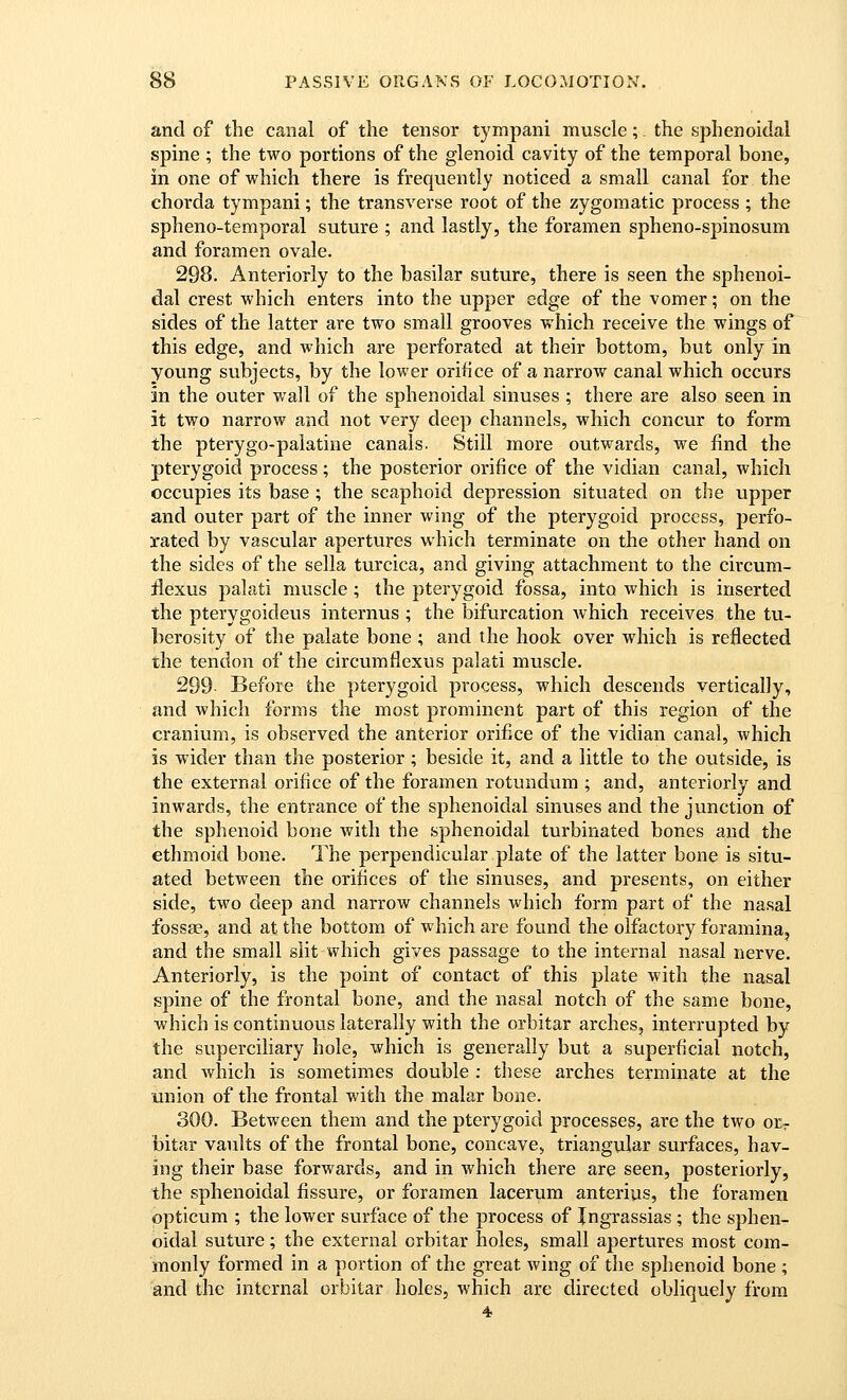 and of the canal of the tensor tympani muscle; the sphenoidal spine ; the two portions of the glenoid cavity of the temporal bone, in one of which there is frequently noticed a small canal for the chorda tympani; the transverse root of the zygomatic process ; the spheno-temporal suture ; and lastly, the foramen spheno-spinosum and foramen ovale. 298. Anteriorly to the basilar suture, there is seen the sphenoi- dal crest which enters into the upper edge of the vomer; on the sides of the latter are two small grooves which receive the wings of this edge, and which are perforated at their bottom, but only in young subjects, by the lower orifice of a narrow canal which occurs in the outer wall of the sphenoidal sinuses ; there are also seen in it two narrow and not very deep channels, which concur to form the pterygo-palatine canals. Still more outwards, we find the pterygoid process; the posterior orifice of the vidian canal, which occvipies its base ; the scaphoid depression situated on the upper and outer part of the inner wing of the pterygoid process, perfo- rated by vascular apertures which terminate on the other hand on the sides of the sella turcica, and giving attachment to the circum- ilexus palati muscle; the pterygoid fossa, into which is inserted the pterygoideus internus ; the bifurcation which receives the tu- berosity of the palate bone ; and the hook over which is reflected the tendon of the circumflexus palati muscle. 299 Before the pterygoid process, which descends vertically, and which forms the most prominent part of this region of the cranium, is observed the anterior orifice of the vidian canal, which is wider than the posterior; beside it, and a little to the outside, is the external orifice of the foramen rotundum ; and, anteriorly and inwards, the entrance of the sphenoidal sinuses and the junction of the sphenoid bone with the sphenoidal turbinated bones and the ethmoid bone. The perpendicular plate of the latter bone is situ- ated between the orifices of the sinuses, and presents, on either side, two deep and narrow channels which form part of the nasal fossse, and at the bottom of which are found the olfactory foramina, and the small slit which gives passage to the internal nasal nerve. Anteriorly, is the point of contact of this plate with the nasal spine of the frontal bone, and the nasal notch of the same bone, which is continuous laterally with the orbitar arches, interrupted by the superciliary hole, which is generally but a superficial notch, and which is sometimes double : these arches terminate at the union of the frontal with the malar bone. 300. Between them and the pterygoid processes, are the two orr bitar vaults of the frontal bone, concave, triangular surfaces, hav- ing their base forwards, and in which there are seen, posteriorly, the sphenoidal fissure, or foramen lacerum anterius, the foramen opticum ; the lower surface of the process of Ingrassias; the sphen- oidal suture; the external orbitar holes, small apertures most com- monly formed in a portion of the great wing of the sphenoid bone ; and the internal orbitar holes, which are directed obliquely from 4.