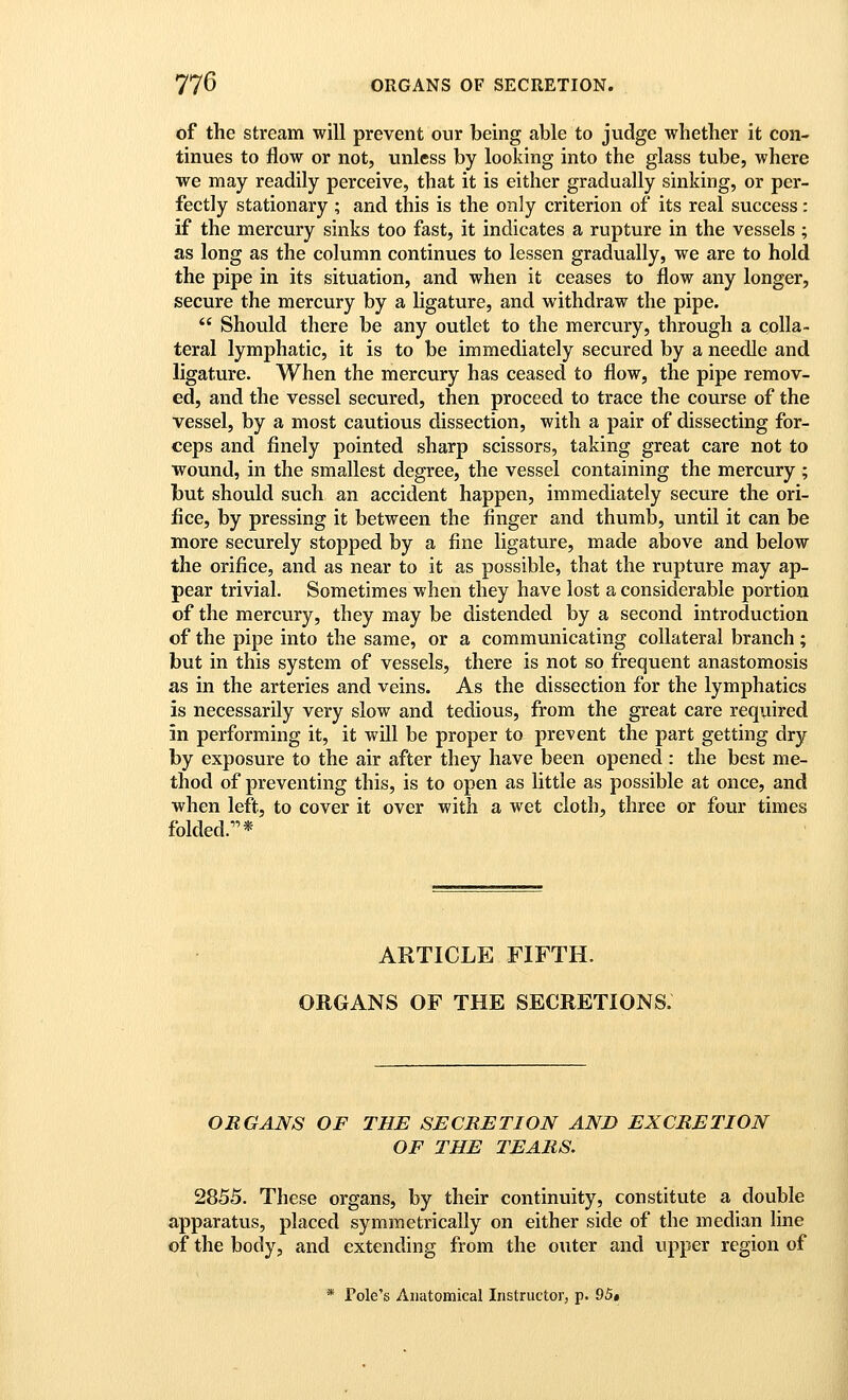 of the stream will prevent our being able to judge whether it con- tinues to flow or not, unless by looking into the glass tube, where we may readily perceive, that it is either gradually sinking, or per- fectly stationary ; and this is the only criterion of its real success: if the mercury sinks too fast, it indicates a rupture in the vessels ; as long as the column continues to lessen gradually, we are to hold the pipe in its situation, and when it ceases to flow any longer, secure the mercury by a ligature, and withdraw the pipe.  Should there be any outlet to the mercury, through a colla- teral lymphatic, it is to be immediately secured by a needle and ligature. When the mercury has ceased to flow, the pipe remov- ed, and the vessel secured, then proceed to trace the course of the vessel, by a most cautious dissection, with a pair of dissecting for- ceps and finely pointed sharp scissors, taking great care not to wound, in the smallest degree, the vessel containing the mercury ; but should such an accident happen, immediately secure the ori- fice, by pressing it between the finger and thumb, until it can be more securely stopped by a fine ligature, made above and below the orifice, and as near to it as possible, that the rupture may ap- pear trivial. Sometimes when they have lost a considerable portion of the mercury, they may be distended by a second introduction of the pipe into the same, or a communicating collateral branch ; but in this system of vessels, there is not so frequent anastomosis as in the arteries and veins. As the dissection for the lymphatics is necessarily very slow and tedious, from the great care required in performing it, it will be proper to prevent the part getting dry by exposure to the air after they have been opened : the best me- thod of preventing this, is to open as little as possible at once, and when left, to cover it over with a wet cloth, three or four times folded.* ARTICLE FIFTH. ORGANS OF THE SECRETIONS. ORGANS OF THE SECRETION AND EXCRETION OF THE TEARS. 2855. These organs, by their continuity, constitute a double apparatus, placed symmetrically on either side of the median line of the body, and extending from the outer and upper region of * Pole's Anatomical Instructor, p. Q5»