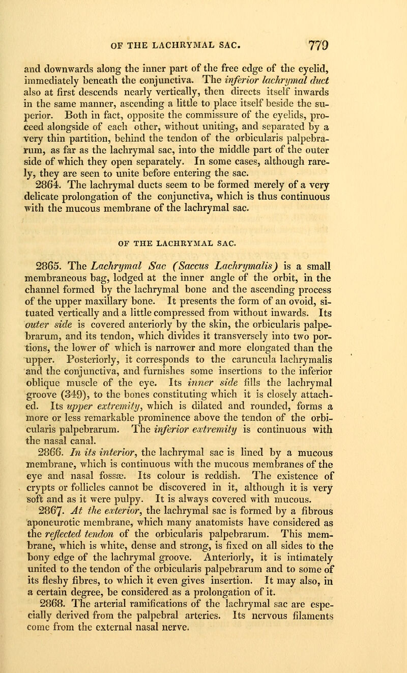 and downwards along the inner part of the free edge of the eyehd, immediately beneath the conjunctiva. The inferior lachrymal duct also at first descends nearly vertically, then directs itself inwards in the same manner, ascending a little to place itself beside the su- perior. Both in fact, opposite the commissure of the eyelids, pro- ceed alongside of each other, without uniting, and separated by a very thin partition, behind the tendon of the orbicularis palpebra- rum, as far as the lachrymal sac, into the middle part of the outer side of which they open separately. In some cases, although rare- ly, they are seen to unite before entering the sac. 2864. The lachrymal ducts seem to be formed merely of a very delicate prolongation of the conjunctiva, which is thus continuous with the mucous membrane of the lachrymal sac. OF THE LACHRYMAL SAC. 2865. The Lachrymal Sac (Saccus Lachrymalis) is a small membraneous bag, lodged at the inner angle of the orbit, in the channel formed by the lachrymal bone and the ascending process of the upper maxillary bone. It presents the form of an ovoid, si- tuated vertically and a little compressed from without inwards. Its outer side is covered anteriorly by the skin, the orbicularis palpe- brarum, and its tendon, which divides it transversely into two por- tions, the lower of which is narrower and more elongated than the upper. Posteriorly, it corresponds to the caruncula lachrymalis and the conjunctiva, and furnishes some insertions to the inferior oblique muscle of the eye. Its inner side fills the lachrymal groove (349), to the bones constituting which it is closely attach- ed. Its upper extremity, which is dilated and rounded, forms a more or less remarkable prominence above the tendon of the orbi- cularis palpebrarum. The inferior extremity is continuous with the nasal canal. 2866. In its interior, the lachrymal sac is lined by a mucous membrane, which is continuous with the mucous membranes of the eye and nasal fossae. Its colour is reddish. The existence of crypts or follicles cannot be discovered in it, although it is very soft and as it were pulpy. It is always covered with mucous. 2867- At tlie exterior, the lachrymal sac is formed by a fibrous aponeurotic membrane, which many anatomists have considered as the reflected tendon of the orbicularis palpebrarum. This mem- brane, which is white, dense and strong, is fixed on all sides to the bony edge of the lachrymal groove. Anteriorly, it is intimately united to the tendon of the orbicularis palpebrarum and to some of its fleshy fibres, to which it even gives insertion. It may also, in a certain degree, be considered as a prolongation of it. 2868. The arterial ramifications of the lachrymal sac are espe- cially derived from the palpebral arteries. Its nervous filaments come from the external nasal nerve.