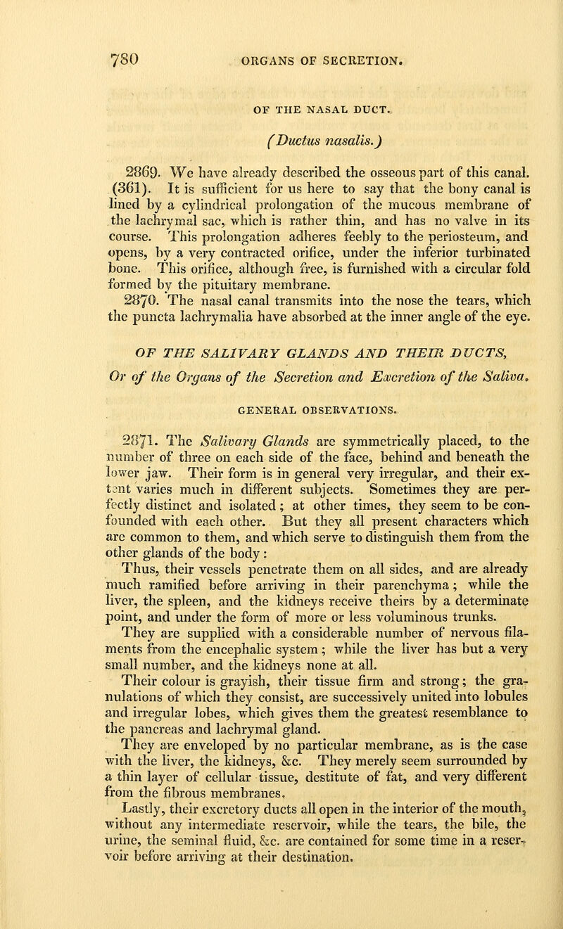 OF THE NASAL DUCT. (Ductus nasalis.) 2869- We have already described the osseous part of this canal. (361). It is sufficient for us here to say that the bony canal is lined by a cylindrical prolongation of the mucous membrane of the lachrymal sac, which is rather thin, and has no valve in its course. This prolongation adheres feebly to the periosteum, and opens, by a very contracted orifice, under the inferior turbinated bone. This orifice, although free, is furnished with a circular fold formed by the pituitary membrane. 2870. The nasal canal transmits into the nose the tears, which the puncta lachrymalia have absorbed at the inner angle of the eye. OF THE SALIVARY GLANDS AND THEIR DUCTS, Or of the Organs of the Secretion and Excretion of the Saliva, GENERAL OBSERVATIONS. 2871. The Salivary Glands are symmetrically placed, to the number of three on each side of the face, behind and beneath the lower jaw. Their form is in general very irregular, and their ex- tant varies much in different subjects. Sometimes they are per- fectly distinct and isolated; at other times, they seem to be con- founded with each other. But they all present characters which are common to them, and which serve to distinguish them from the other glands of the body: Thus, their vessels penetrate them on all sides, and are already much ramified before arriving in their parenchyma; while the liver, the spleen, and the kidneys receive theirs by a determinate point, and under the form of more or less voluminous trunks. They are supplied with a considerable number of nervous fila- ments from the encephalic system; while the liver has but a very small number, and the kidneys none at all. Their colour is grayish, their tissue firm and strong; the gra^ nulations of which they consist, are successively united into lobules and irregular lobes, which gives them the greatest resemblance to the pancreas and lachrymal gland. They are enveloped by no particular membrane, as is the case with the liver, the kidneys, &c. They merely seem surrounded by a thin layer of cellular tissue, destitute of fat, and very different from the fibrous membranes. Lastly, their excretory ducts all open in the interior of the mouthy without any intermediate reservoir, while the tears, the bile, the urine, the seminal fluid, &c. are contained for some time in a reser^ voir before arriving at their destination.