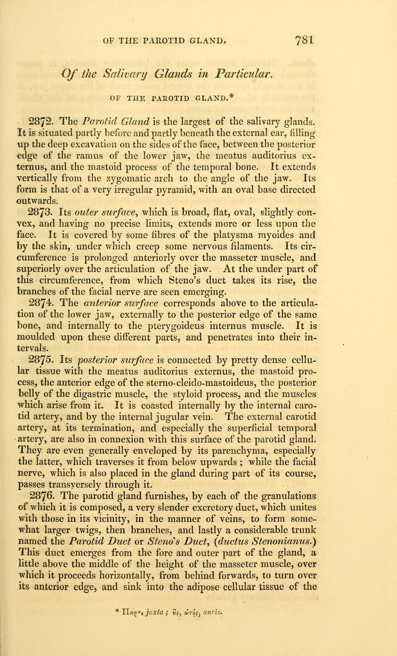 Of the Salivary Glands hi Particular. OF THE PAROTID GLAND.* 2872. The Parotid Gland is the largest of the salivary glands. It is situated partly before and partly beneath the external ear, filling up the deep excavation on the sides of the face, between the posterior edge of the ramus of the lower jaw, the meatus auditorius ex- ternus, and the mastoid process of the temporal bone. It extends vertically from the zygomatic arch to the angle of the jaw. Its form is that of a very irregular pyramid, vv^ith an oval base directed outwards. 2873. Its outer surface^ which is broad, flat, oval, slightly con- vex, and having no precise limits, extends more or less upon the face. It is covered by some fibres of the platysma myoides and by the skin, under which creep some nervous filaments. Its cir- cumference is prolonged anteriorly over the masseter muscle, and superiorly over the articulation of the jaw. At the under part of this circumference, from which Steno's duct takes its rise, the branches of the facial nerve are seen emerging. 2874. The anterior surface corresponds above to the articula- tion of the lower jaw, externally to the posterior edge of the same bone, and internally to the pterygoideus internus muscle. It is moulded upon these difierent parts, and penetrates into their in- tervals. 2875. Its posterior surface is connected by pretty dense cellu- lar tissue with the meatus auditorius externus, the mastoid pro- cess, the anterior edge of the sterno-cleido-mastoideus, the posterior belly of the digastric muscle, the styloid process, and the muscles which arise from it. It is coasted internally by the internal caro- tid artery, and by the internal jugular vein. The external carotid artery, at its termination, and especially the superficial temporal artery, are also in connexion with this surface of the parotid gland. They are even generally enveloped by its parenchyma, especially the latter, which traverses it from below upwards ; while the facial nerve, which is also placed in the gland during part of its course, passes transyersely through it. 2876. The parotid gland furnishes, by each of the granulations of which it is composed, a very slender excretory duct, which unites with those in its vicinity, in the manner of veins, to form some- what larger twigs, then branches, and lastly a considerable trunk named the Parotid Duct or Steno's Duct, {ductus Stenonianus.) This duct emerges from the fore and outer part of the gland, a little above the middle of the height of the masseter muscle, over which it proceeds horizontally, from behind forwards, to turn over its anterior edge, and sink into the adipose cellular tissue of the * Ila^f-, JHXta ; 5;, u-ij^ aurls.