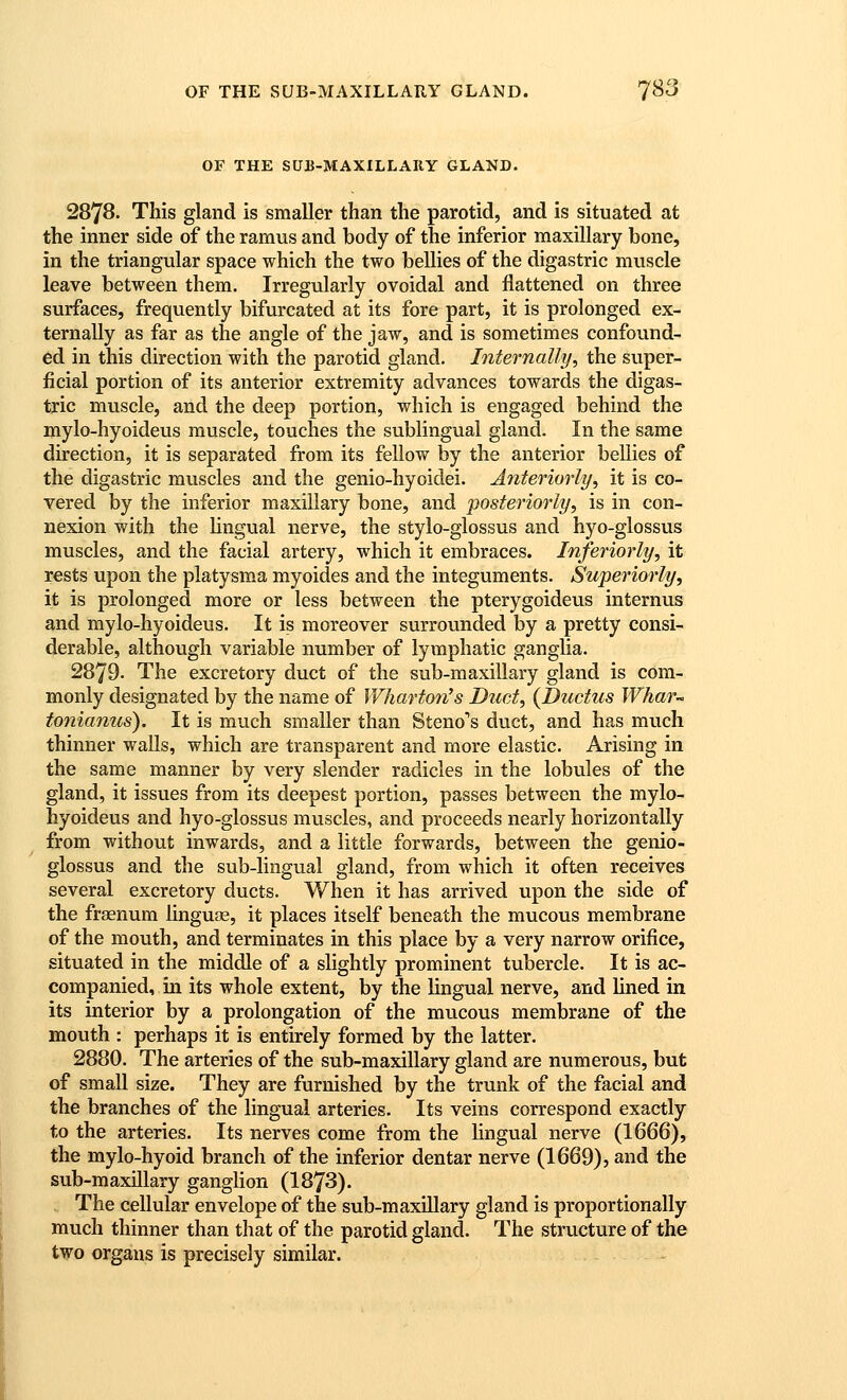 OF THE SUB-MAXILLAIIY GLAND. 2878. This gland is smaller than the parotid, and is situated at the inner side of the ramus and body of the inferior maxillary bone, in the triangular space which the two bellies of the digastric muscle leave between them. Irregularly ovoidal and flattened on three surfaces, frequently bifurcated at its fore part, it is prolonged ex- ternally as far as the angle of the jaw, and is sometimes confound- ed in this direction with the parotid gland. Internally, the super- ficial portion of its anterior extremity advances towards the digas- tric muscle, and the deep portion, which is engaged behind the mylo-hyoideus muscle, touches the sublingual gland. In the same direction, it is separated from its fellow by the anterior bellies of the digastric muscles and the genio-hyoidei. Anteriorly, it is co- vered by the inferior maxillary bone, and posteriorly, is in con- nexion with the lingual nerve, the stylo-glossus and hyo-glossus muscles, and the facial artery, which it embraces. Inferiorly, it rests upon the platysma myoides and the integuments. Superiorly, it is prolonged more or less between the pterygoideus internus and mylo-hyoideus. It is moreover surrounded by a pretty consi- derable, although variable number of lymphatic ganglia. 2879. The excretory duct of the sub-maxillary gland is com- monly designated by the name of Wharton's Duct, {Ductus Whar- tonianus). It is much smaller than Steno''s duct, and has much thinner walls, which are transparent and more elastic. Arising in the same manner by very slender radicles in the lobules of the gland, it issues from its deepest portion, passes between the mylo- hyoideus and hyo-glossus muscles, and proceeds nearly horizontally from without inwards, and a little forwards, between the genio- glossus and the sub-lingual gland, from which it often receives several excretory ducts. When it has arrived upon the side of the frasnum Unguas, it places itself beneath the mucous membrane of the mouth, and terminates in this place by a very narrow orifice, situated in the middle of a slightly prominent tubercle. It is ac- companied, m its whole extent, by the lingual nerve, and lined in its interior by a prolongation of the mucous membrane of the mouth : perhaps it is entirely formed by the latter. 2880. The arteries of the sub-maxillary gland are numerous, but of small size. They are furnished by the trunk of the facial and the branches of the lingual arteries. Its veins correspond exactly to the arteries. Its nerves come from the lingual nerve (1666), the mylo-hyoid branch of the inferior dentar nerve (1669), and the sub-maxillary ganglion (1873). The cellular envelope of the sub-maxillary gland is proportionally much thinner than that of the parotid gland. The structure of the two organs is precisely similar.